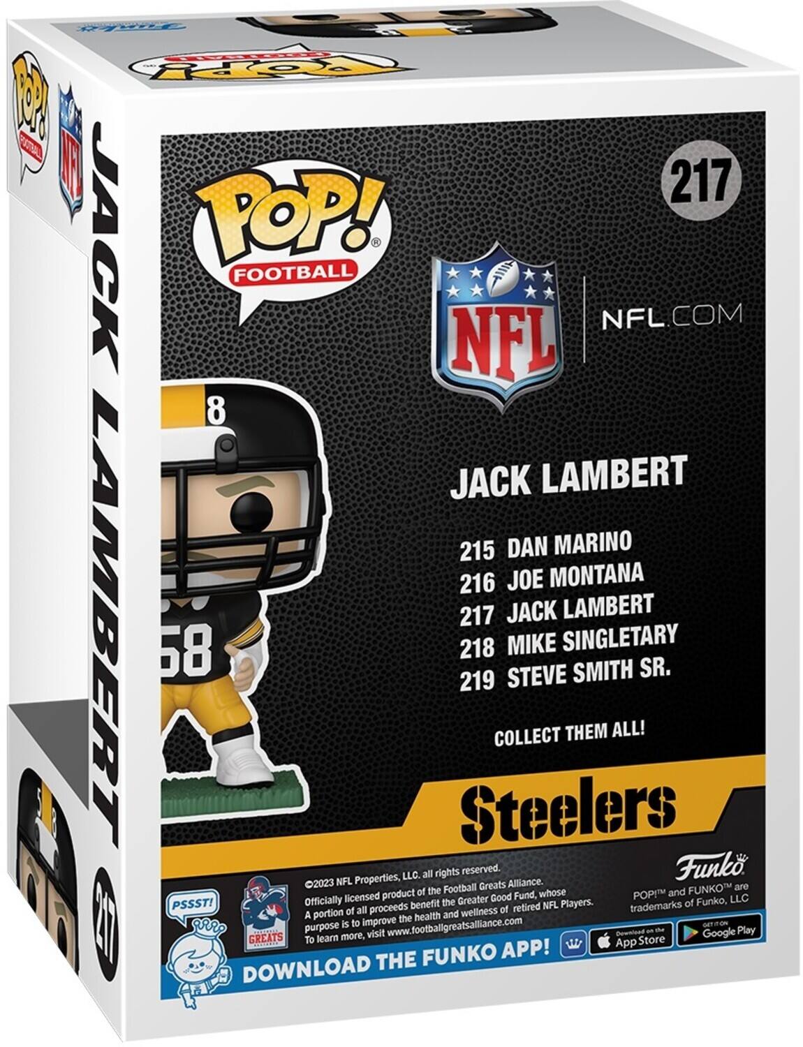 1 3A - POP! FOOTBALL NFL.COM NFL 8 JACK LAMBERT 215 DAN MARINO 216 JOE MONTANA 217 JACK LAMBERT 58 218 MIKE SINGLETARY STEVE SMITH SR. 219 COLLECT THEM ALL! Steelers Properties, LLC. all rights reserved. Funk 2023 NFL Greats Alliance. Football FUNKO are product of the Fund, whose POP! and Officially licensed the Greater Good of Funko, LLC PSSST! proceeds benefit of retired NFL Players. trademarks portion of all and wellness A the health purpose is to Improve www.footbaligreatsallance.com Download on t Play GREATS learn more, visit Google To App Store FUNKO APP! DOWNLOAD THE