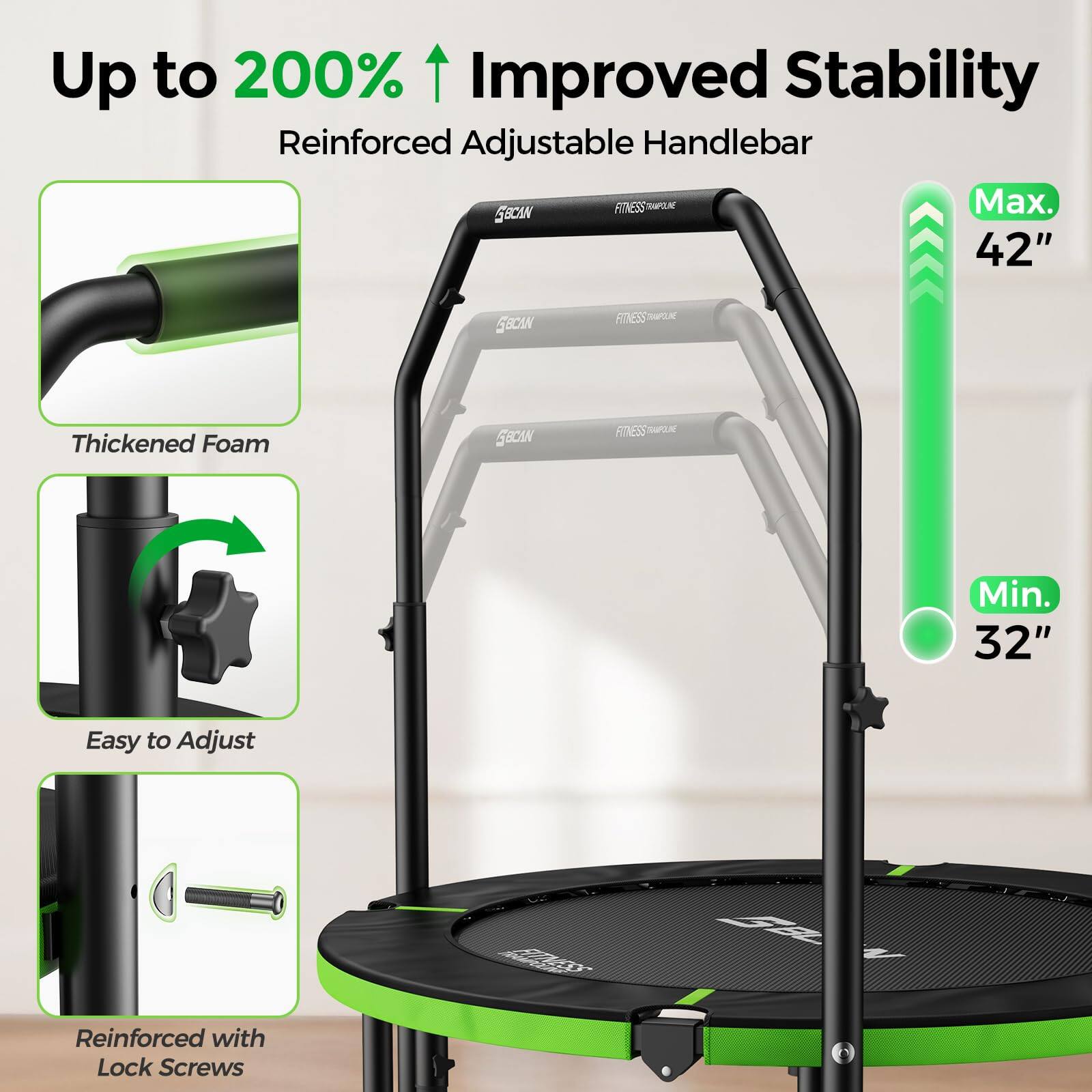 Up to 200% Improved Stability  
Reinforced Adjustable Handlebar  
Max. 42"  
Min. 32"  
Thickened Foam  
Easy to Adjust  
Reinforced with Lock Screws