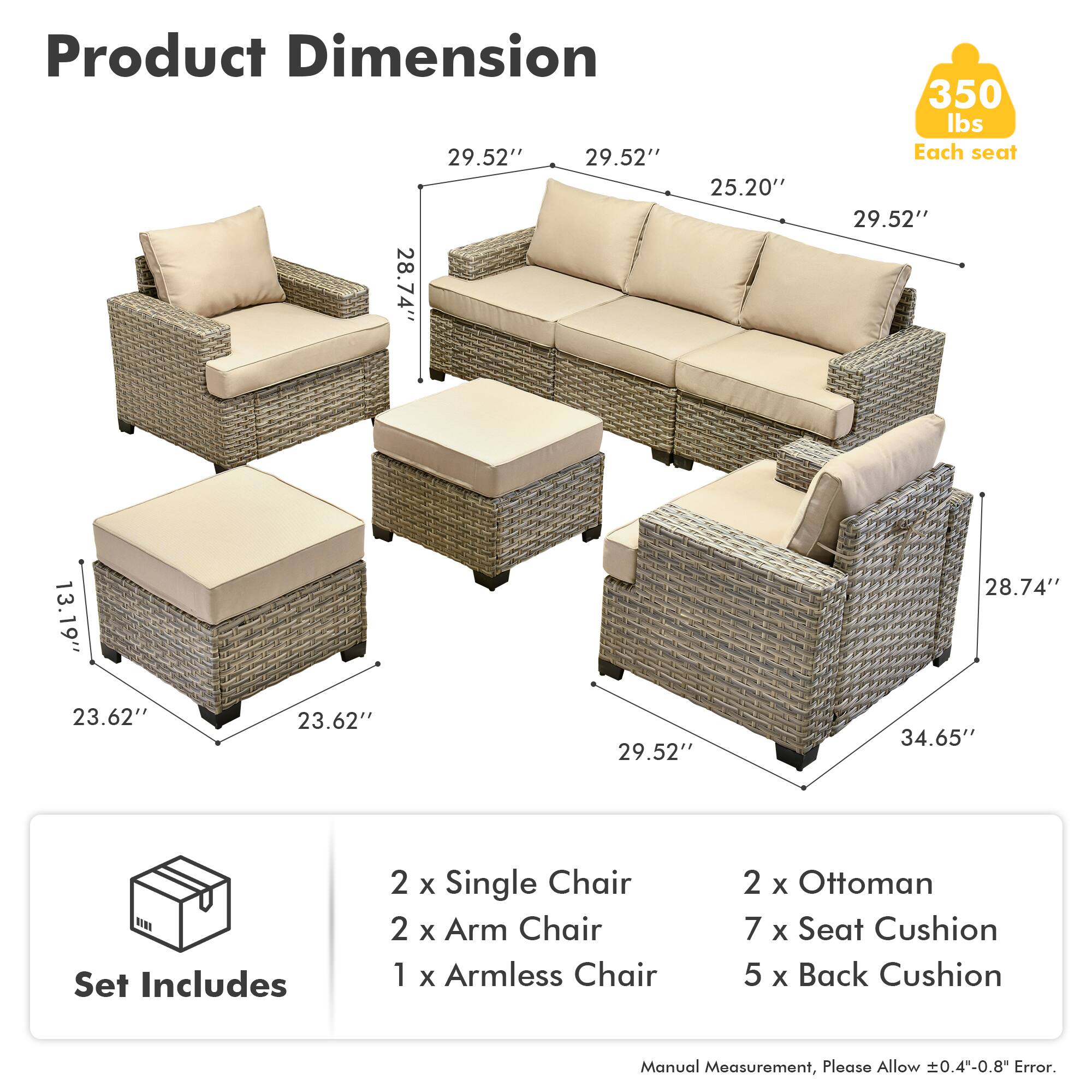 Product Dimension  
29.52" 29.52" 25.20" 28.74" 350 lbs  
Each seat  
29.52" 13.19" 28.74" 23.62" 23.62" 29.52" 34.65"  

Set Includes  
2 x Single Chair  
2 x Arm Chair  
1 x Armless Chair  
2 x Ottoman  
7 x Seat Cushion  
5 x Back Cushion  

Manual Measurement, Please Allow ±0.4"-0.8" Error.
