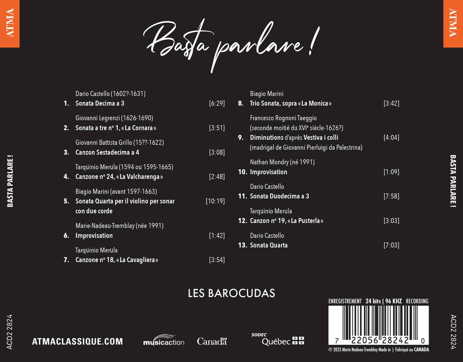**Basta parlare!**

1. Dario Castello (1602?-1631)  
   Sonata Decima a 3  
   [6:29]

2. Giovanni Legrenzi (1626-1690)  
   Sonata a tre n° 1, "La Cornara"  
   [3:51]

3. Giovanni Battista Grillo (15??-1622)  
   Canzon Sestadecima a 4  
   [3:08]

4. Tarquinio Merula (1594 ou 1595-1665)  
   Canzone n° 24, "La Valcharenga"  
   [2:48]

5. Biagio Marini (avant 1597-1663)  
   Sonata Quarta per il violino per sonar con due corde  
   [10:19]

6. Marie-Nadeau-Tremblay (née 1991)  
   Improvisation  
   [1:42]

7. Tarquinio Merula  
   Canzone n°