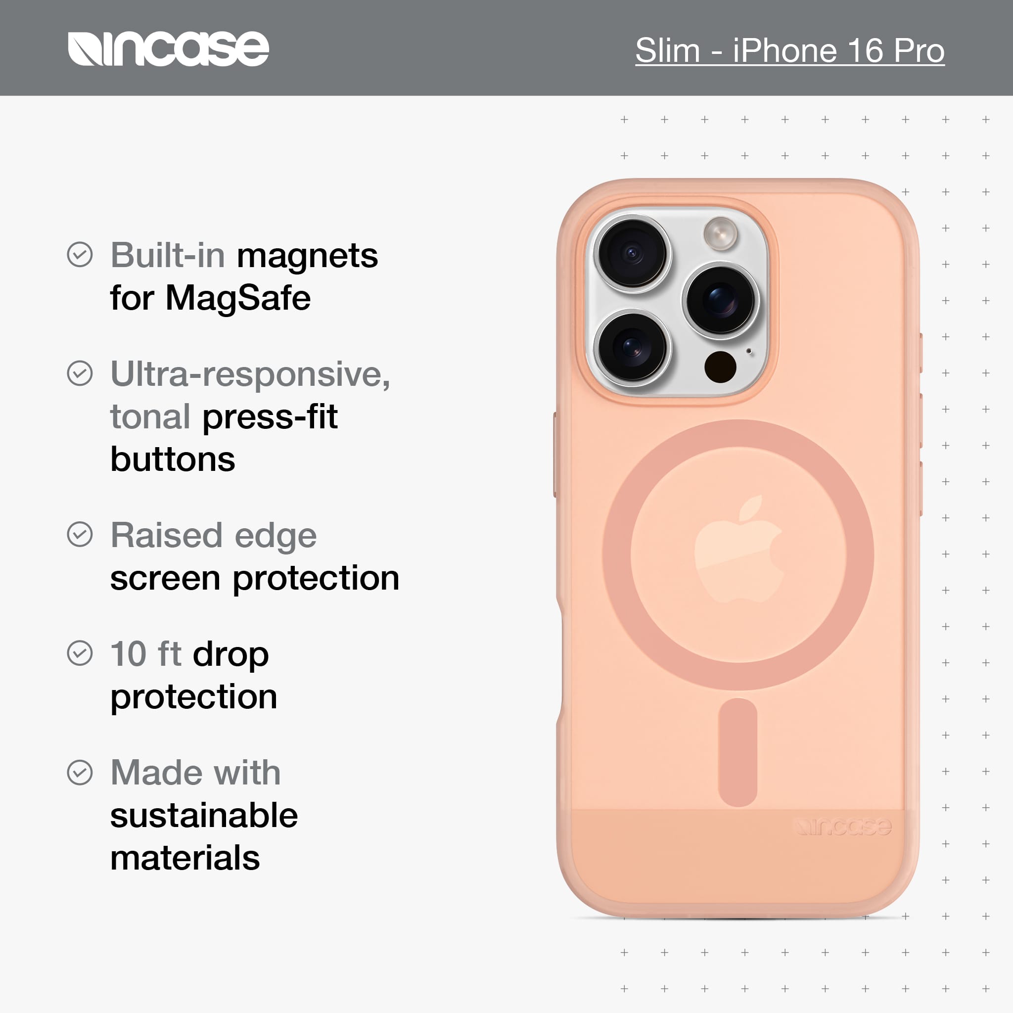 incase Slim iPhone 16 Pro Built-in magnets for MagSafe Ultra-responsive, tonal press-fit buttons Raised edge screen protection 10 ft drop protection Made with sustainable materials incase