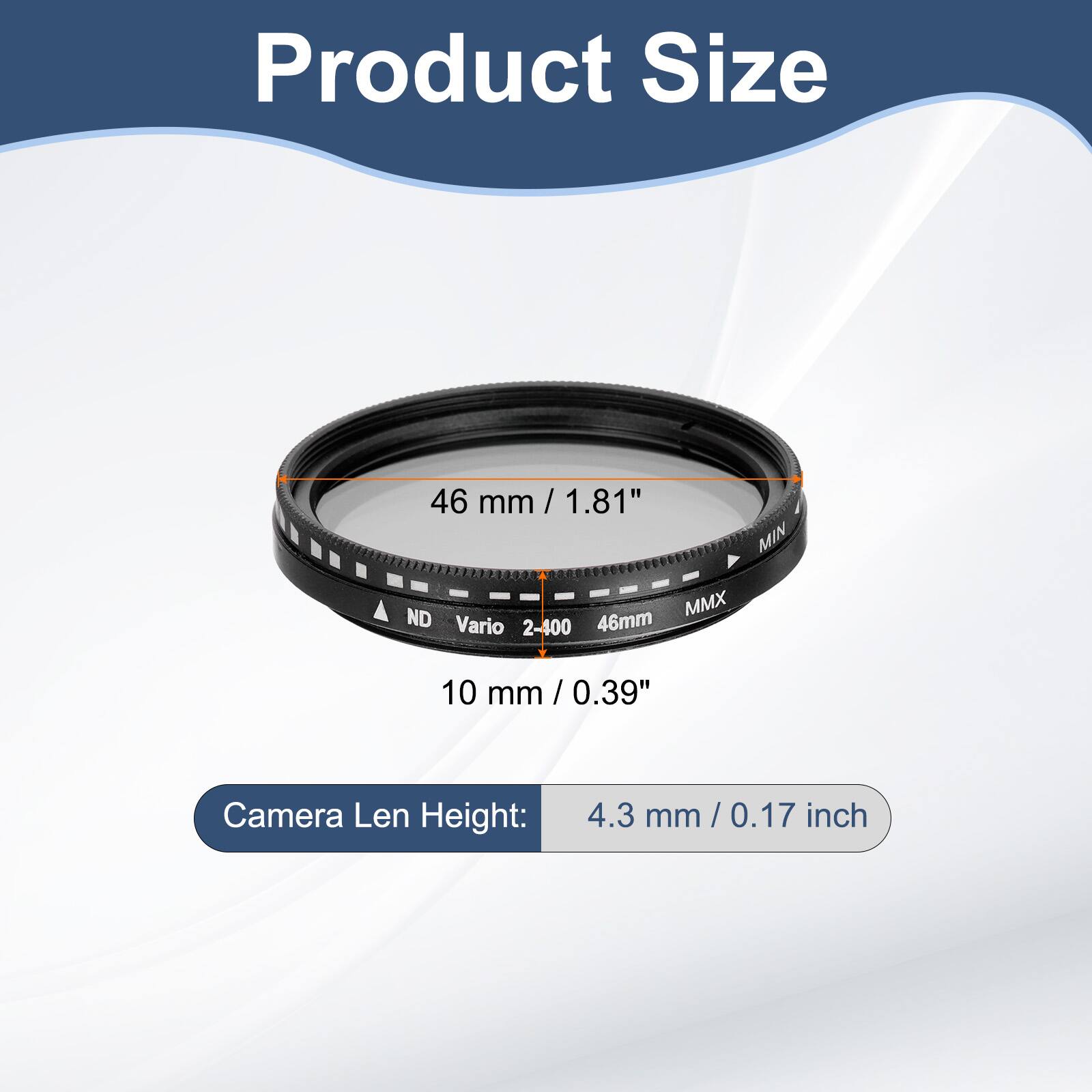 Product Size  
46 mm / 1.81"  
MIN ND MMX Vario 2-400 46mm  
10 mm / 0.39"  
Camera Len Height: 4.3 mm / 0.17 inch