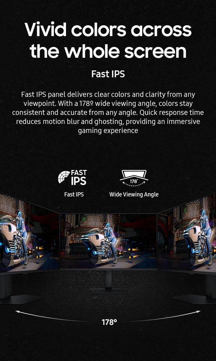 Vivid colors across the whole screen Fast IPS Fast IPS panel delivers clear colors and clarity from any viewpoint. With a 178 wide viewing angle, colors stay consistent and accurate from any angle. Quick response time reduces motion blur and ghosting, providing an immersive gaming experience.