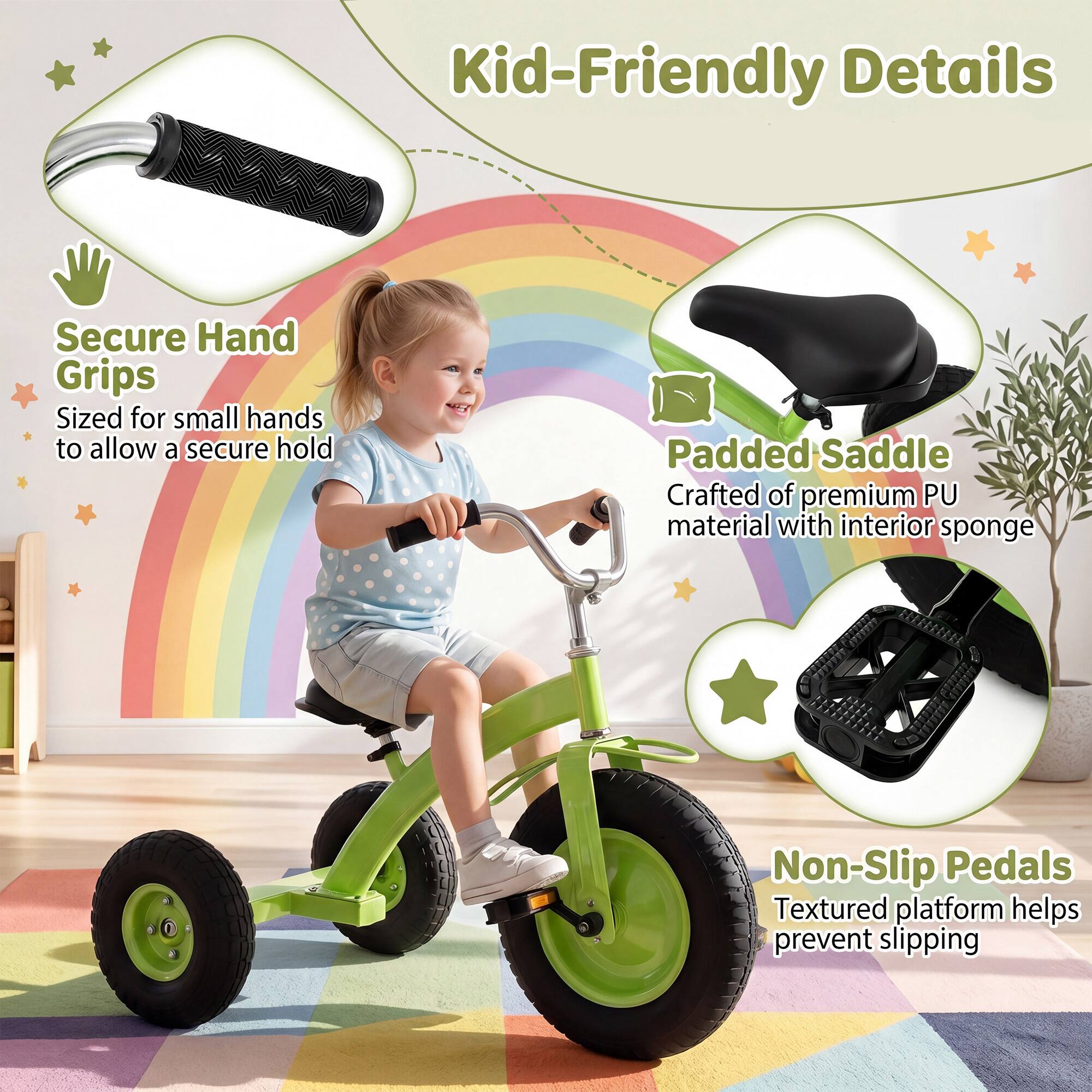 Kid-Friendly Details

Secure Hand Grips
Sized for small hands to allow a secure hold

Padded Saddle
Crafted of premium PU material with interior sponge

Non-Slip Pedals
Textured platform helps prevent slipping