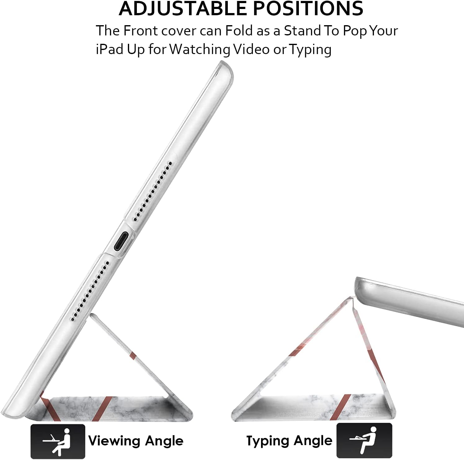 ADJUSTABLE POSITIONS  
The Front cover can Fold as a Stand To Pop Your iPad Up for Watching Video or Typing

Viewing Angle  
Typing Angle