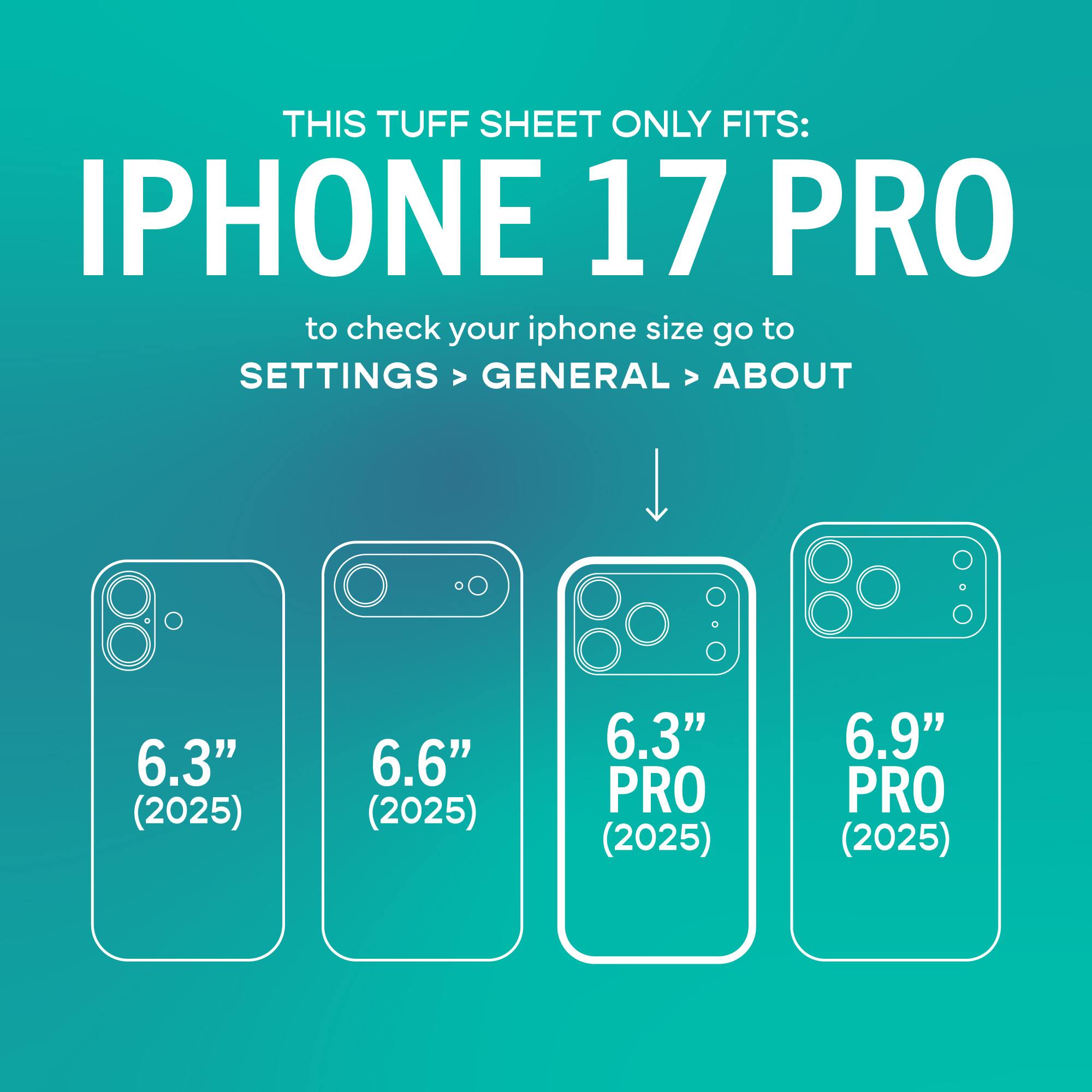 THIS TUFF SHEET ONLY FITS: IPHONE 17 PRO

to check your iphone size go to SETTINGS > GENERAL > ABOUT

6.3" (2025)
6.6" (2025)
6.3" PRO (2025)
6.9" PRO (2025)