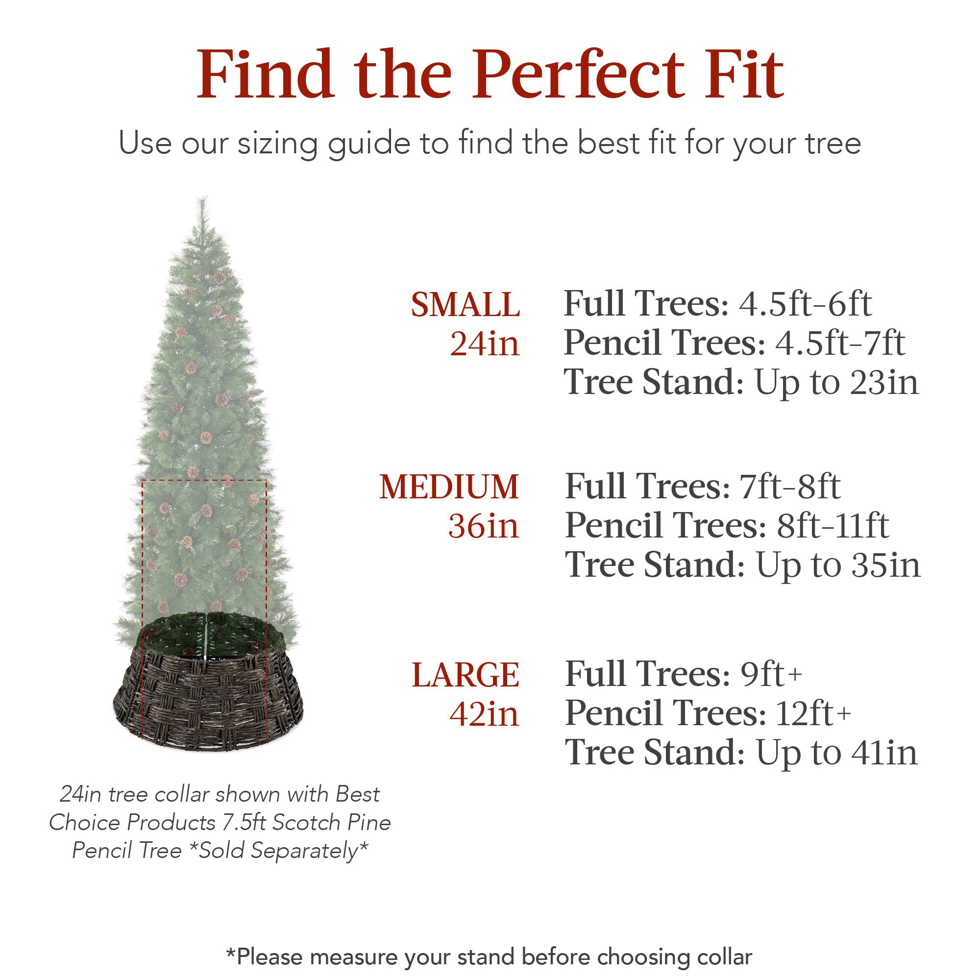 Find the Perfect Fit

Use our sizing guide to find the best fit for your tree

SMALL  
24in  
Full Trees: 4.5ft-6ft  
Pencil Trees: 4.5ft-7ft  
Tree Stand: Up to 23in  

MEDIUM  
36in  
Full Trees: 7ft-8ft  
Pencil Trees: 8ft-11ft  
Tree Stand: Up to 35in  

LARGE  
42in  
Full Trees: 9ft+  
Pencil Trees: 12ft+  
Tree Stand: Up to 41in  

24in tree collar shown with Best Choice Products 7.5ft Scotch Pine Pencil Tree *Sold Separately*  

*Please measure your stand before choosing collar