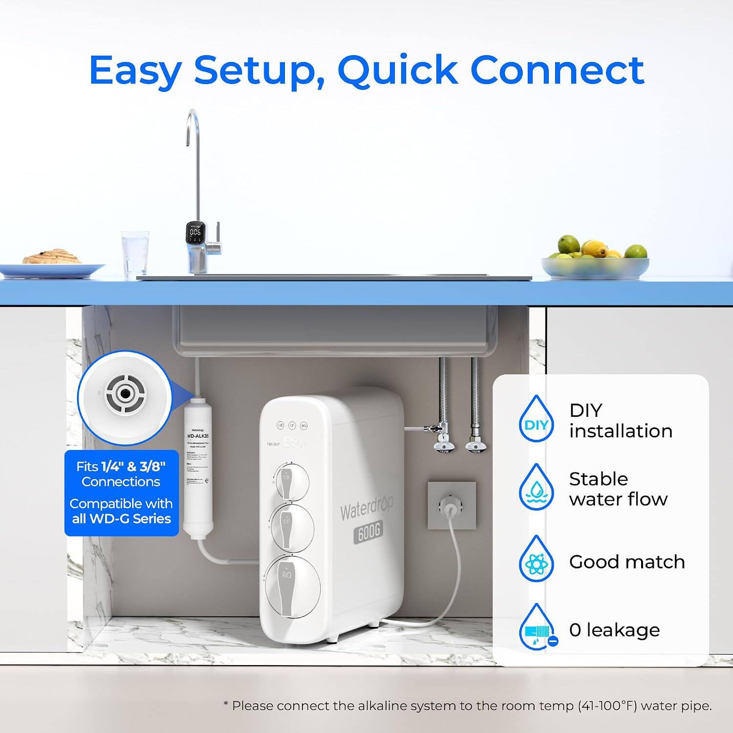 Easy Setup, Quick Connect

Fits 1/4" & 3/8" Connections
Compatible with all WD-G Series

DIY installation
Stable water flow
Good match
0 leakage

Please connect the alkaline system to the room temp (41-100°F) water pipe.