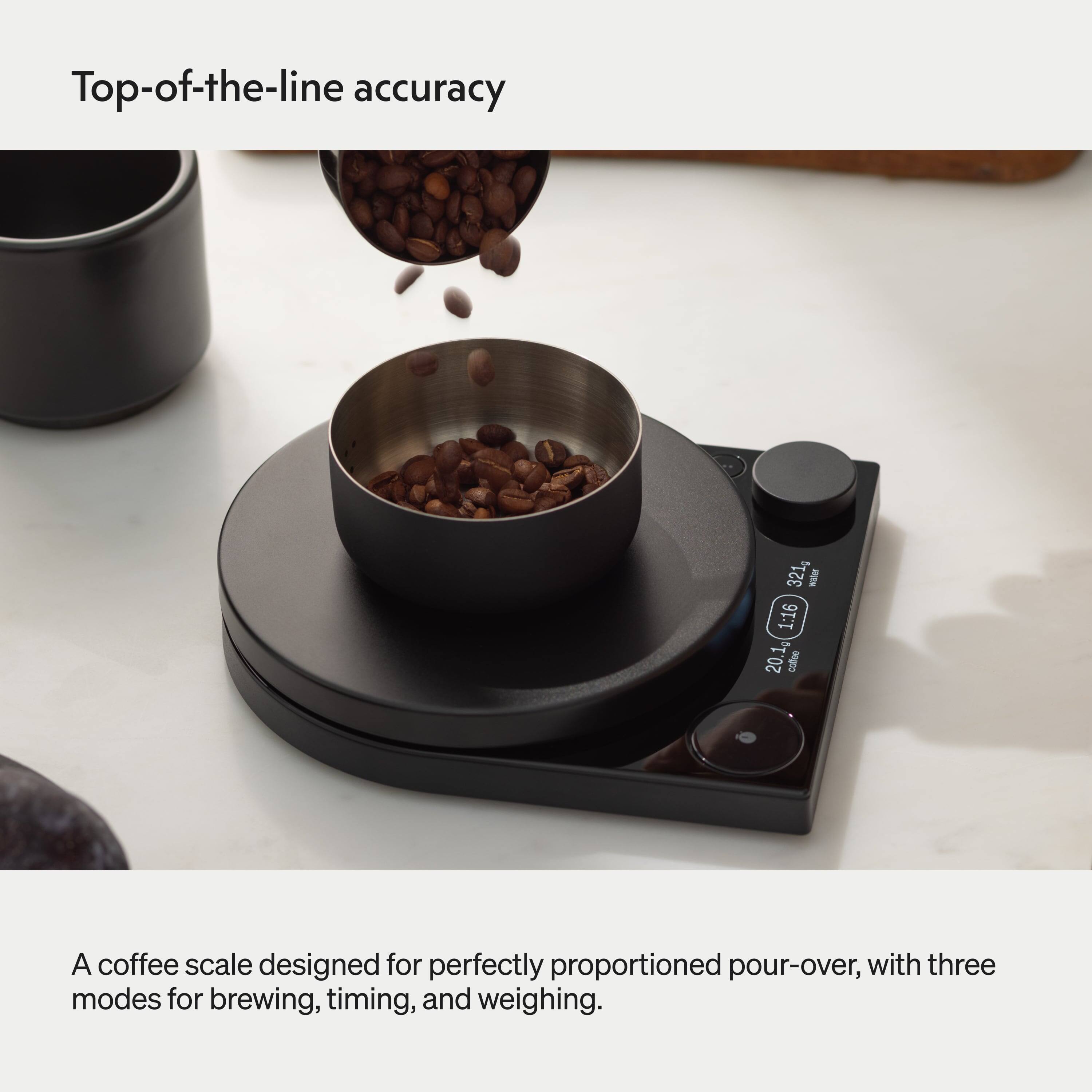 Top-of-the-line accuracy

321g - EN 1:16

20.1g coffee

A coffee scale designed for perfectly proportioned pour-over, with three modes for brewing, timing, and weighing.
