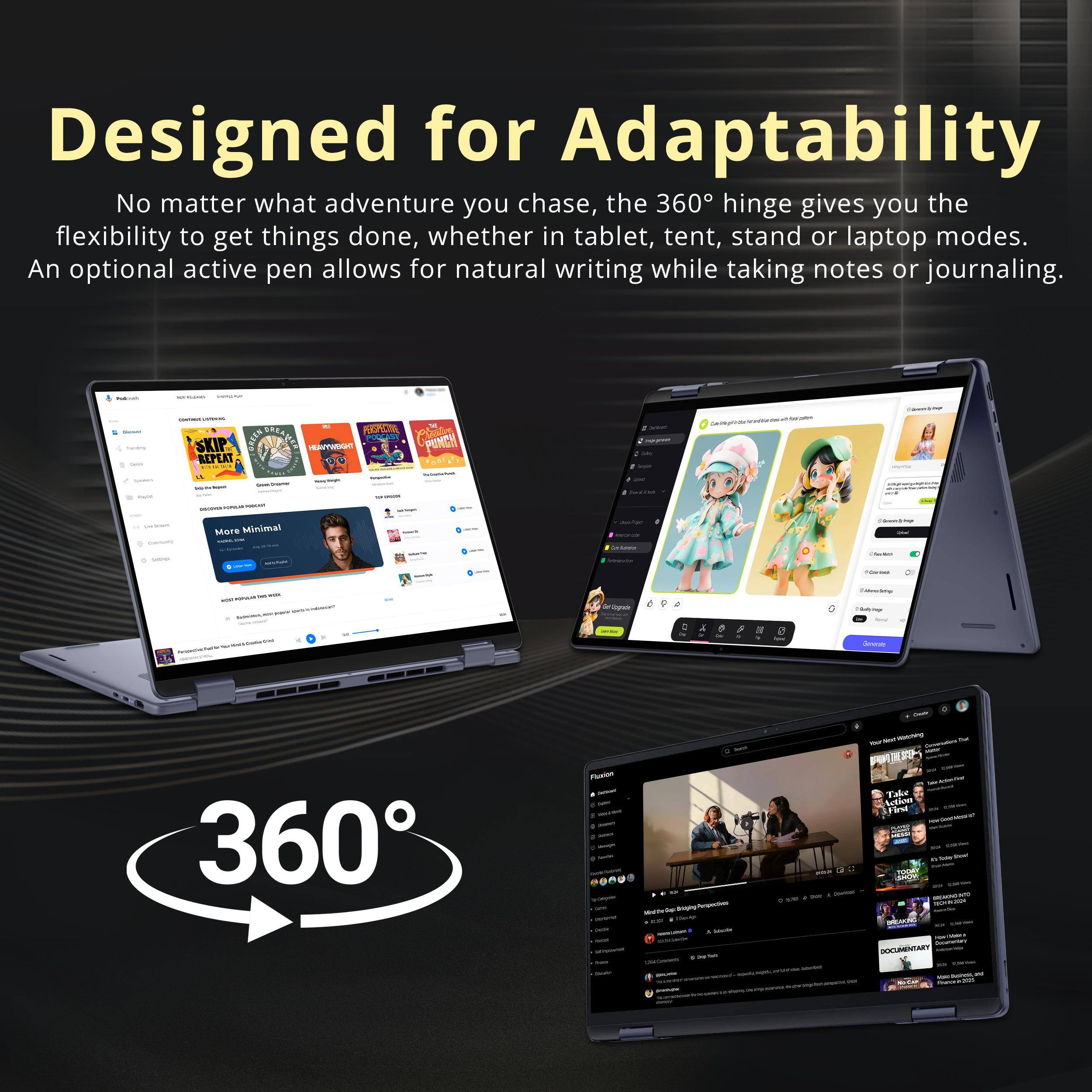 Designed for Adaptability  
No matter what adventure you chase, the 360° hinge gives you the flexibility to get things done, whether in tablet, tent, stand or laptop modes. An optional active pen allows for natural writing while taking notes or journaling.