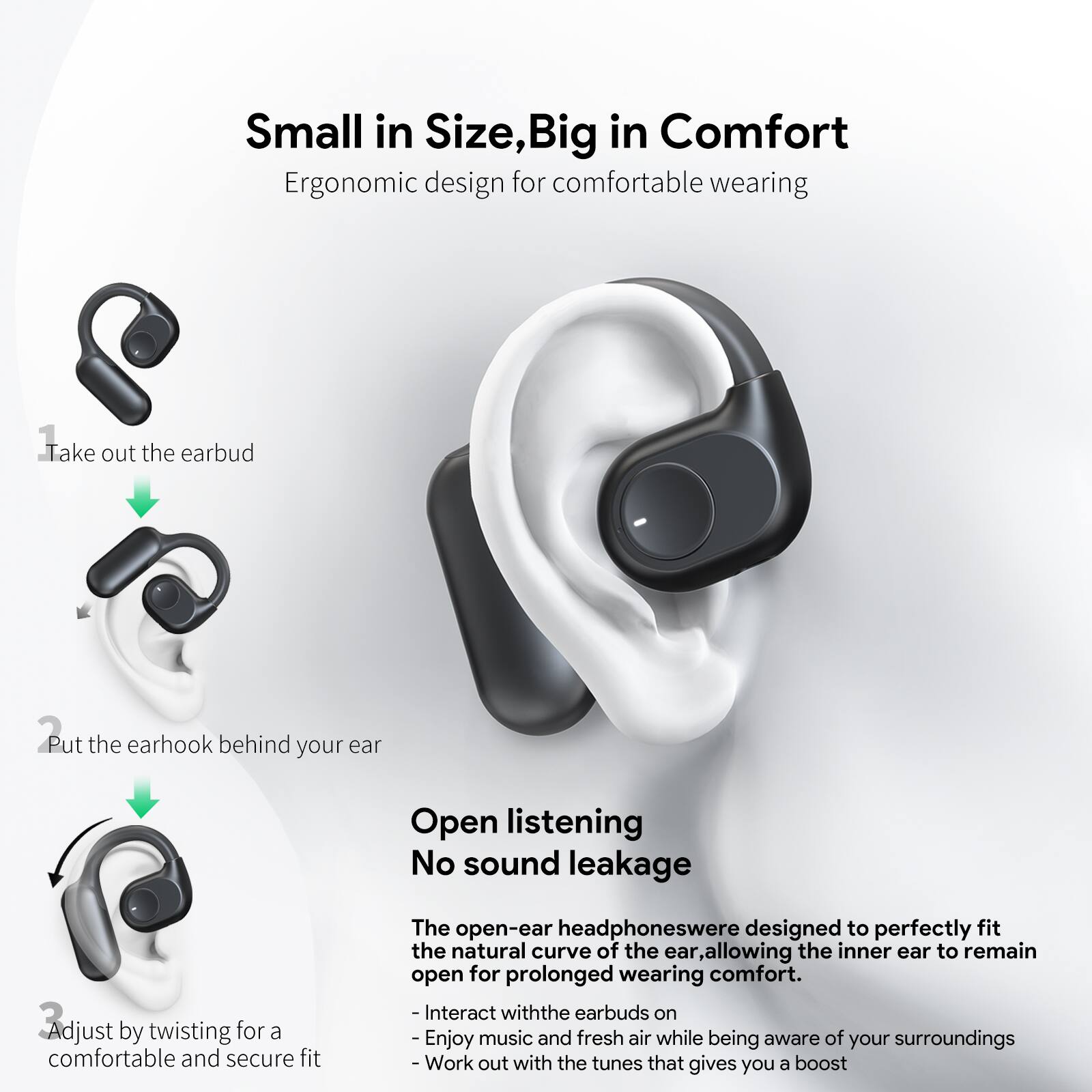 Small in Size, Big in Comfort  
Ergonomic design for comfortable wearing  

1. Take out the earbud  
2. Put the earhook behind your ear  
3. Adjust by twisting for a comfortable and secure fit  

Open listening  
No sound leakage  

The open-ear headphones were designed to perfectly fit the natural curve of the ear, allowing the inner ear to remain open for prolonged wearing comfort.  
- Interact with the earbuds on  
- Enjoy music and fresh air while being aware of your surroundings  
- Work out with the tunes that give you a boost