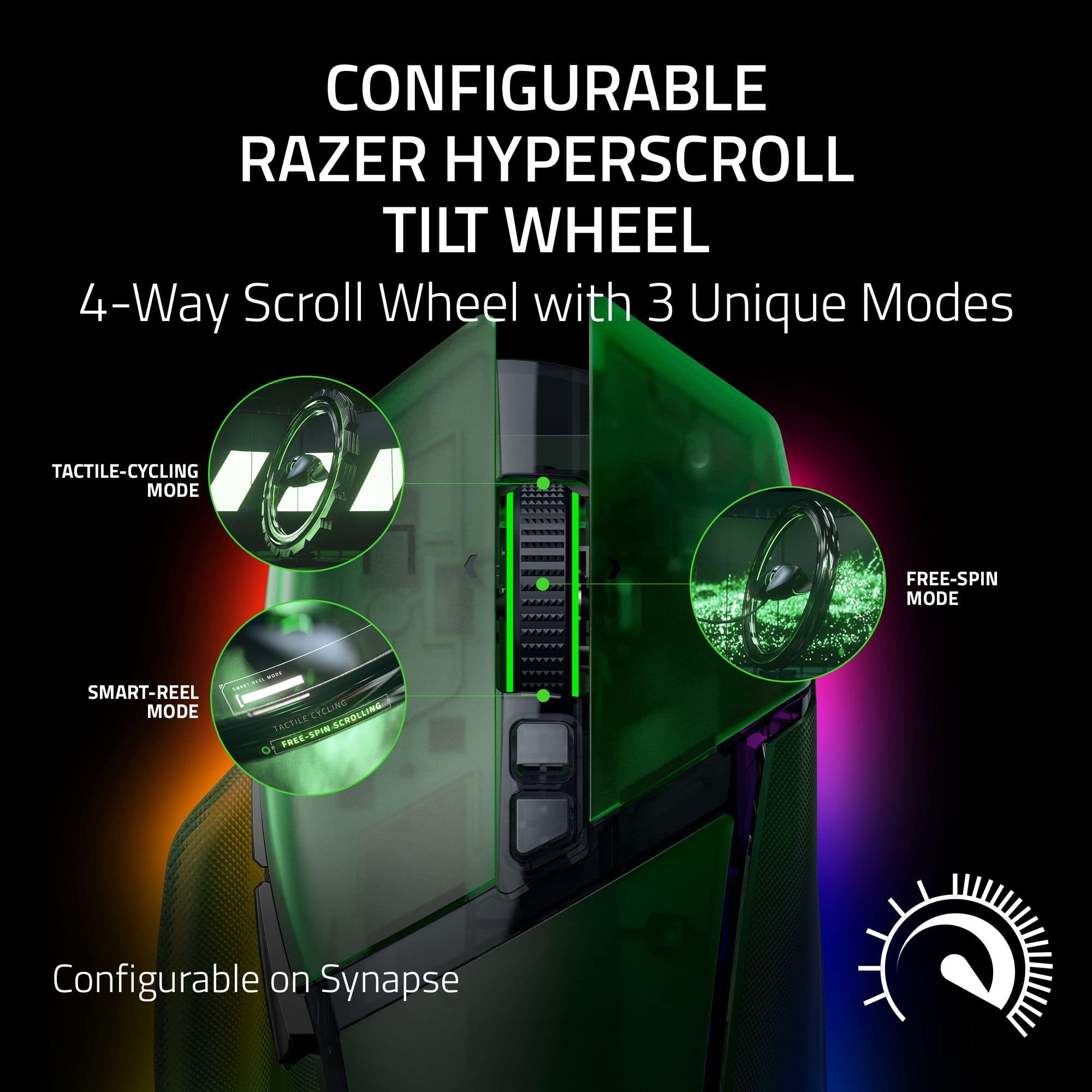 CONFIGURABLE RAZER HYPERSCROLL TILT WHEEL 4-Way Scroll Wheel with 3 Unique Modes: TACTILE-CYCLING MODE, FREE-SPIN MODE, and SMART-REEL MODE. This configurable scroll wheel is available on Synapse.