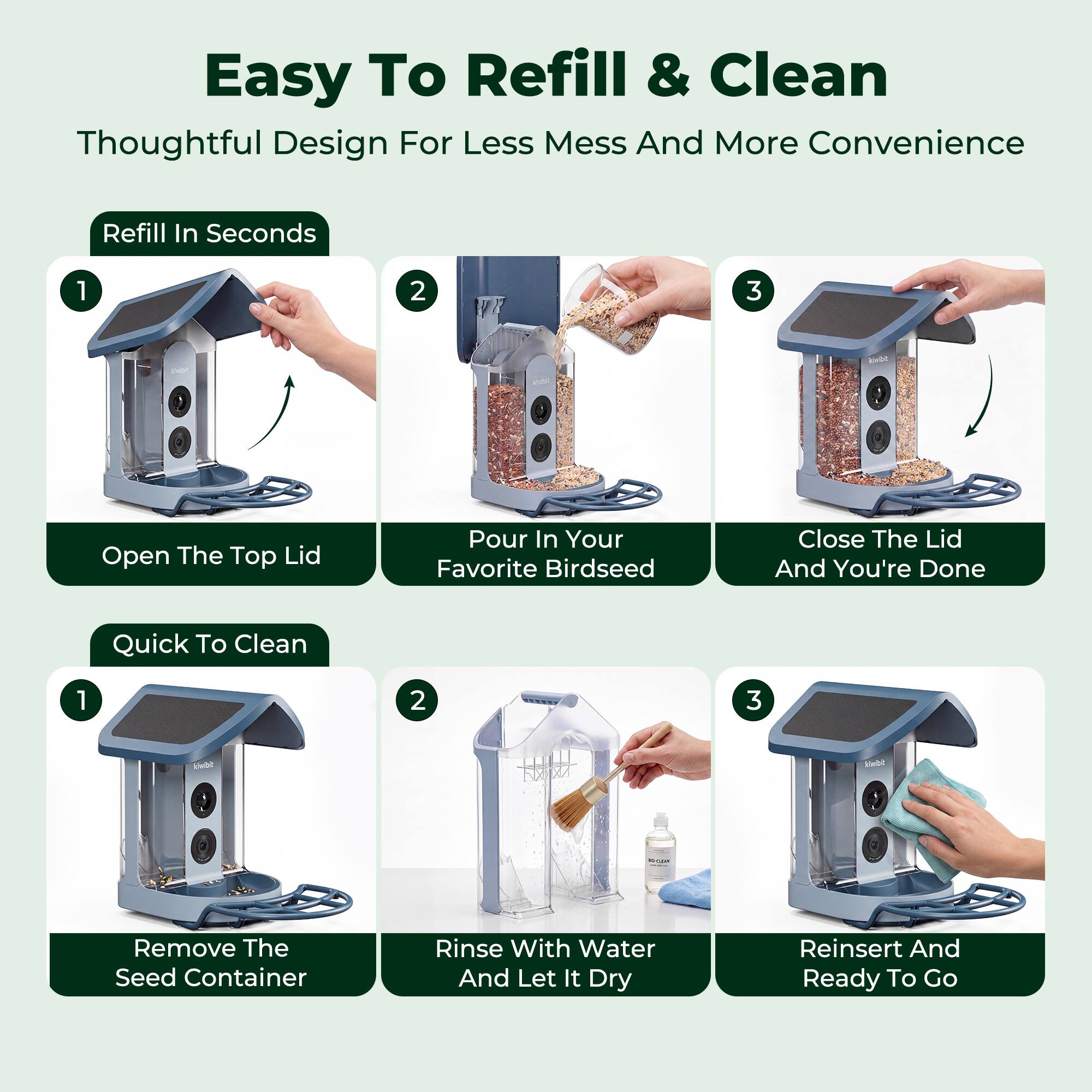 Easy To Refill & Clean  
Thoughtful Design For Less Mess And More Convenience  

Refill In Seconds  
1. Open The Top Lid  
2. Pour In Your Favorite Birdseed  
3. Close The Lid And You're Done  

Quick To Clean  
1. Remove The Seed Container  
2. Rinse With Water And Let It Dry  
3. Reinsert And Ready To Go
