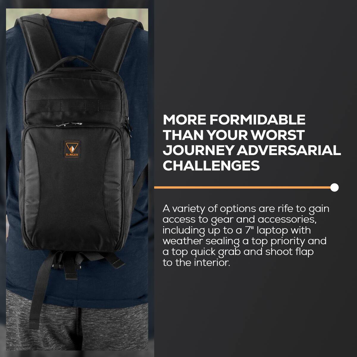 MORE FORMIDABLE THAN YOUR WORST JOURNEY ADVERSARIAL CHALLENGES

A variety of options are rife to gain access to gear and accessories, including up to a 7" laptop with weather sealing a top priority and a top quick grab and shoot flap to the interior.
