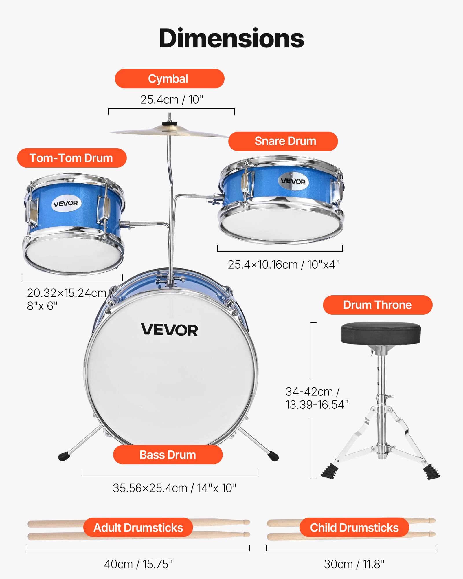 Dimensions

- Cymbal: 25.4cm / 10"
- Tom-Tom Drum: 20.32x15.24cm / 8"x 6"
- Snare Drum: 25.4x10.16cm / 10"x4"
- Bass Drum: 35.56x25.4cm / 14"x 10"
- Drum Throne: 34-42cm / 13.39-16.54"
- Adult Drumsticks: 40cm / 15.75"
- Child Drumsticks: 30cm / 11.8"