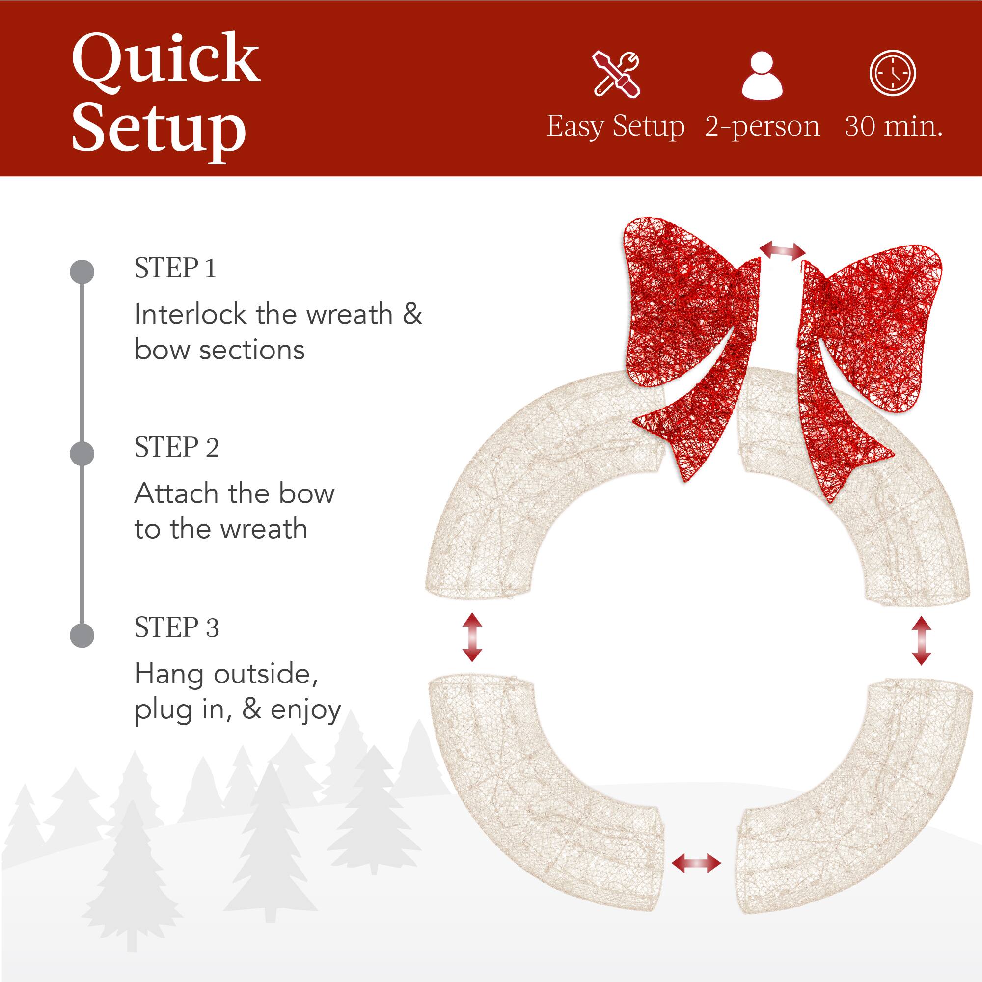 Quick Setup

Easy Setup 2-person 30 min.

STEP 1  
Interlock the wreath & bow sections

STEP 2  
Attach the bow to the wreath

STEP 3  
Hang outside, plug in, & enjoy