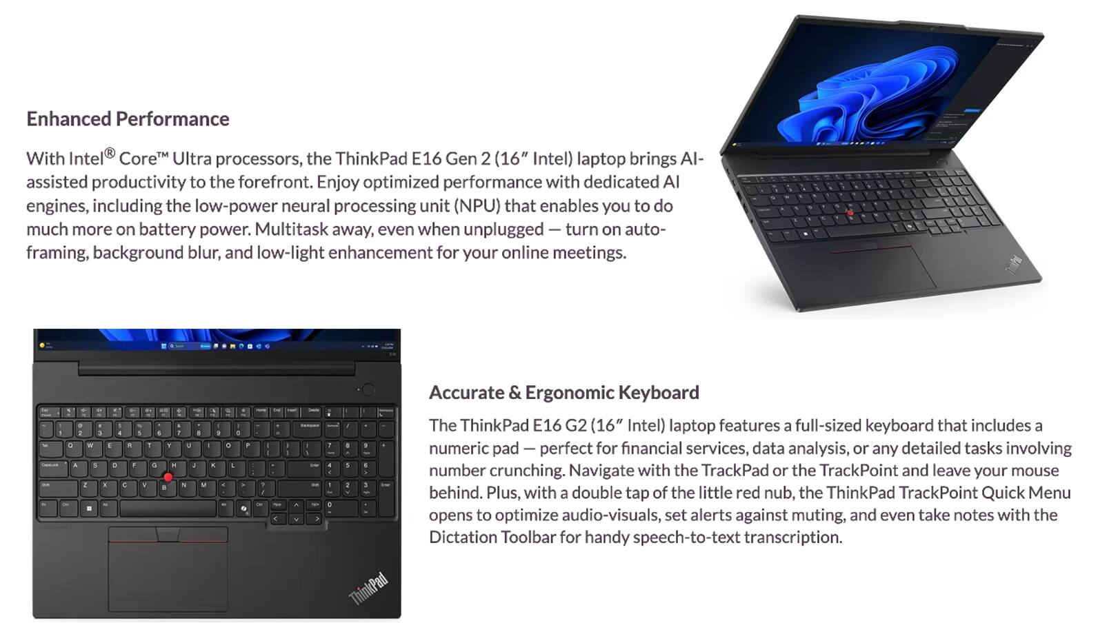 Enhanced Performance  
With Intel® Core™ Ultra processors, the ThinkPad E16 Gen 2 (16" Intel) laptop brings AI-assisted productivity to the forefront. Enjoy optimized performance with dedicated AI engines, including the low-power neural processing unit (NPU) that enables you to do much more on battery power. Multitask away, even when unplugged — turn on auto-framing, background blur, and low-light enhancement for your online meetings.

Accurate & Ergonomic Keyboard  
The ThinkPad E16 Gen 2 (16" Intel) laptop features a full-sized keyboard that includes a numeric pad — perfect for financial services, data analysis, or any detailed tasks involving number crunching. Navigate with the TrackPad or the TrackPoint and leave your mouse behind. Plus, with a double tap of the little red nub, the ThinkPad TrackPoint Quick Menu opens to optimize audio-visuals, set alerts against muting, and even take notes with the Dictation Toolbar for handy speech-to-text transcription.