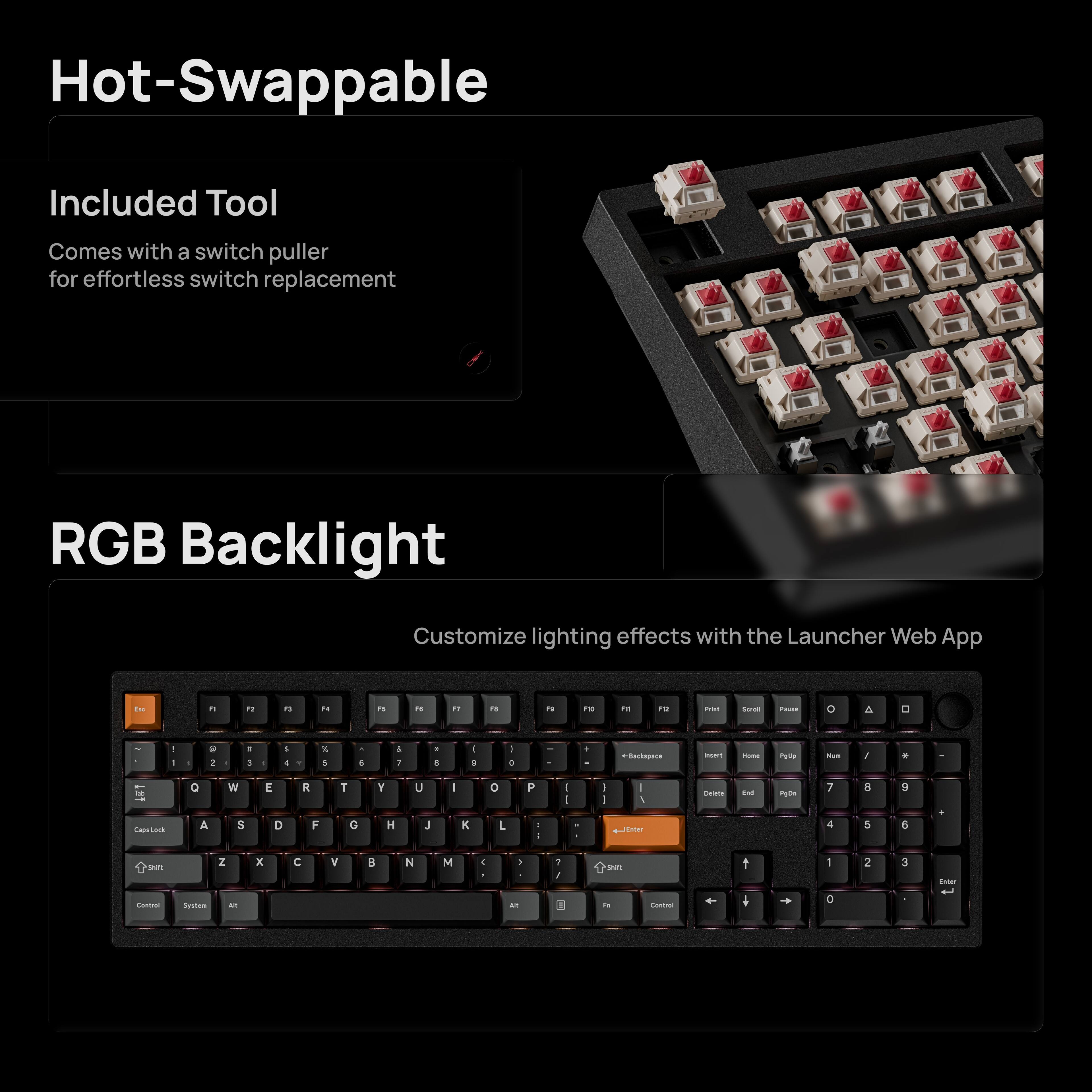 Hot-Swappable  
Included Tool  
Comes with a switch puller for effortless switch replacement  

RGB Backlight  
Customize lighting effects with the Launcher Web App