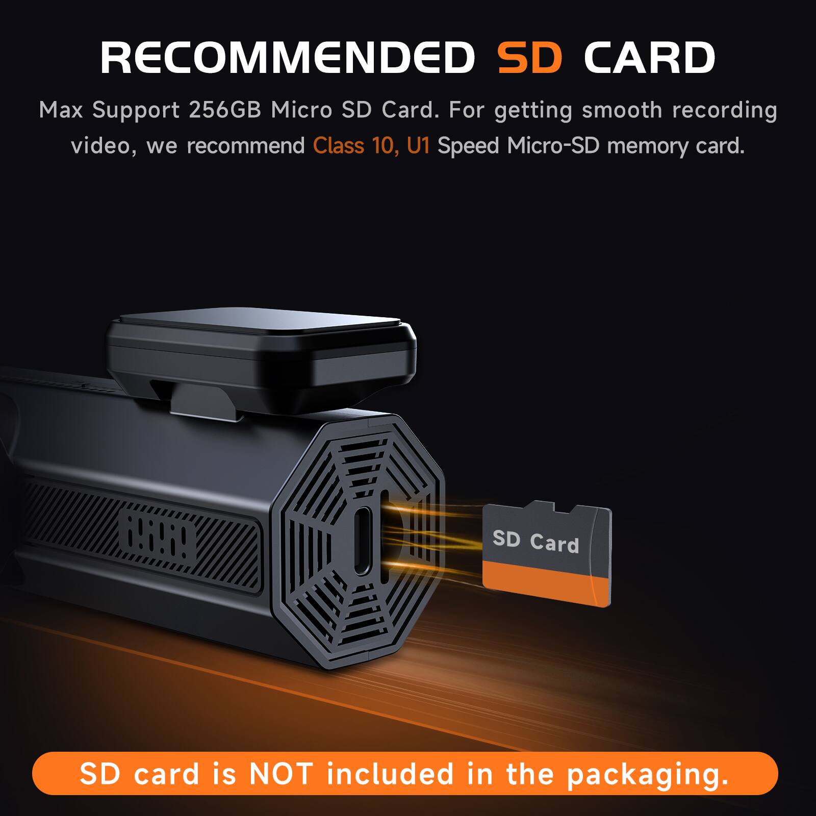 RECOMMENDED SD CARD  
Max Support 256GB Micro SD Card. For getting smooth recording video, we recommend Class 10, U1 Speed Micro-SD memory card.  

SD Card  
SD card is NOT included in the packaging.