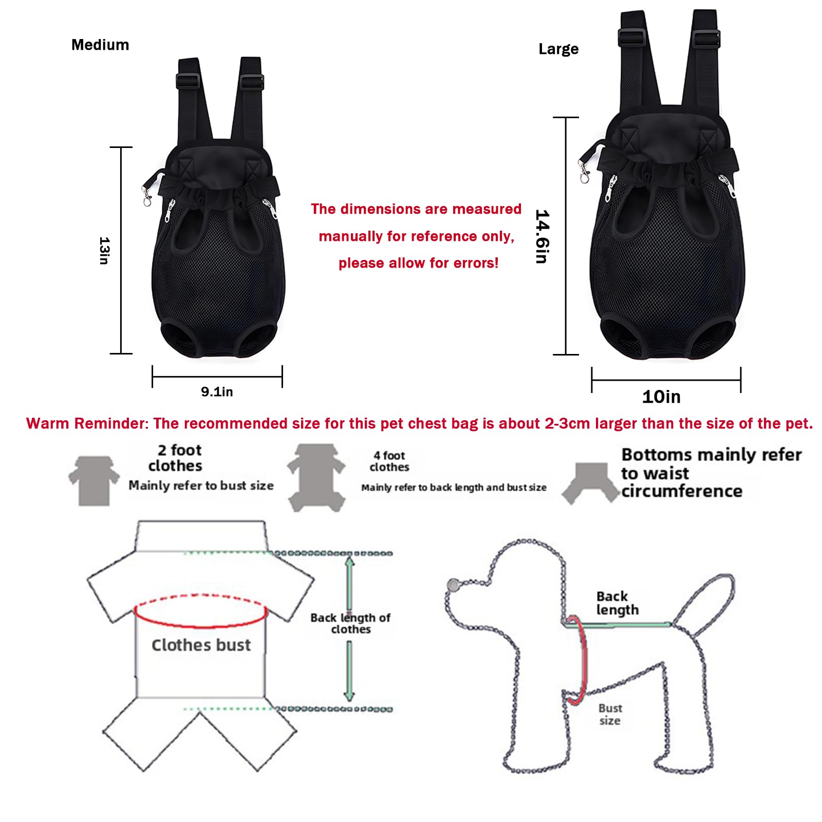 Medium  
13in  
9.1in  

Large  
14.6in  
10in  

The dimensions are measured manually for reference only, please allow for errors!  

Warm Reminder: The recommended size for this pet chest bag is about 2-3cm larger than the size of the pet.  

2 foot clothes  
Mainly refer to bust size  

4 foot clothes  
Mainly refer to back length and bust size  

Bottoms mainly refer to waist circumference  

Clothes bust  
Back length of clothes  

Back length  
Bust size