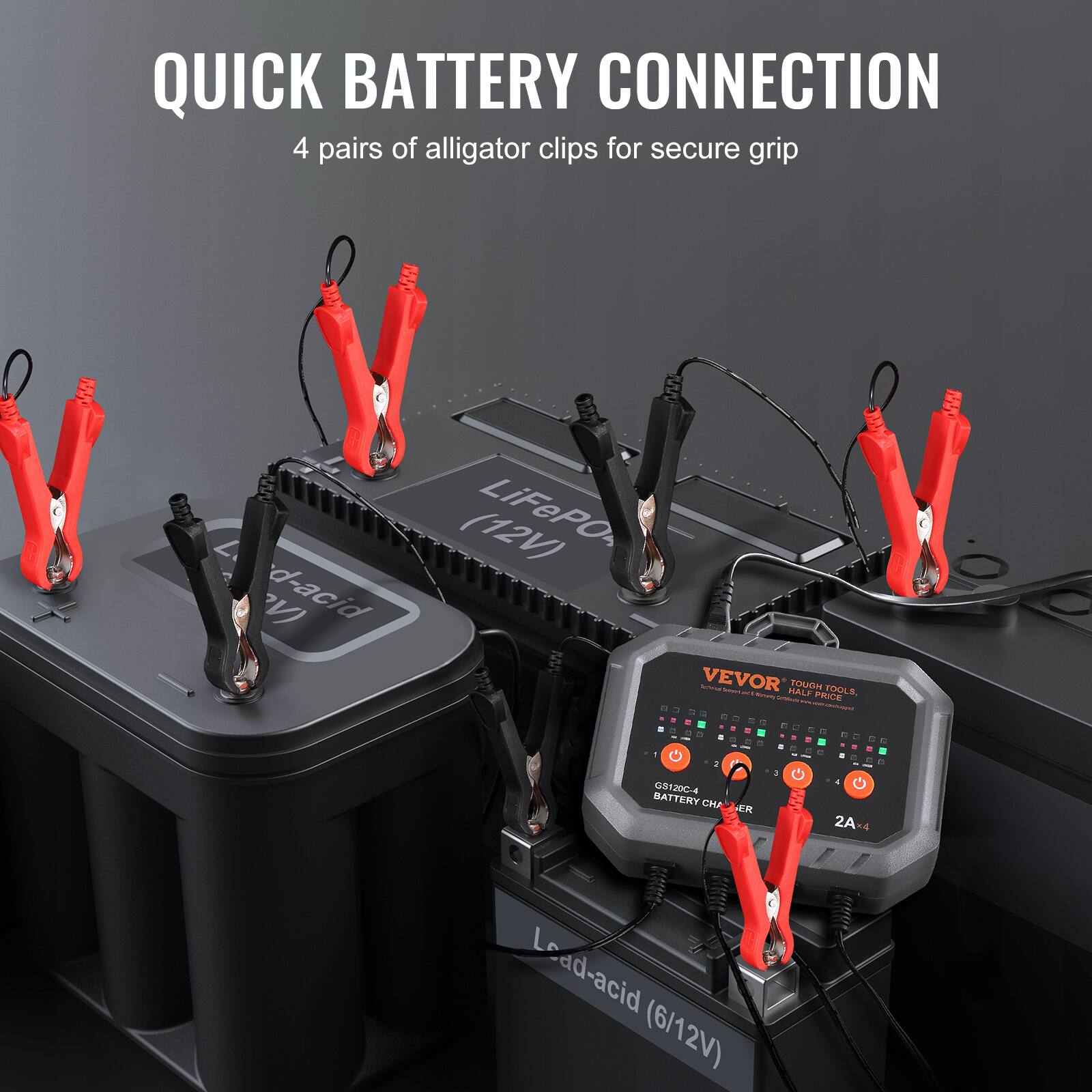 QUICK BATTERY CONNECTION  
4 pairs of alligator clips for secure grip  

LiFePO4 (12V)  
Lead-acid (6/12V)  

VEVOR  
TOUGH TOOLS  
BATTERY CHARGER  
2A x 4