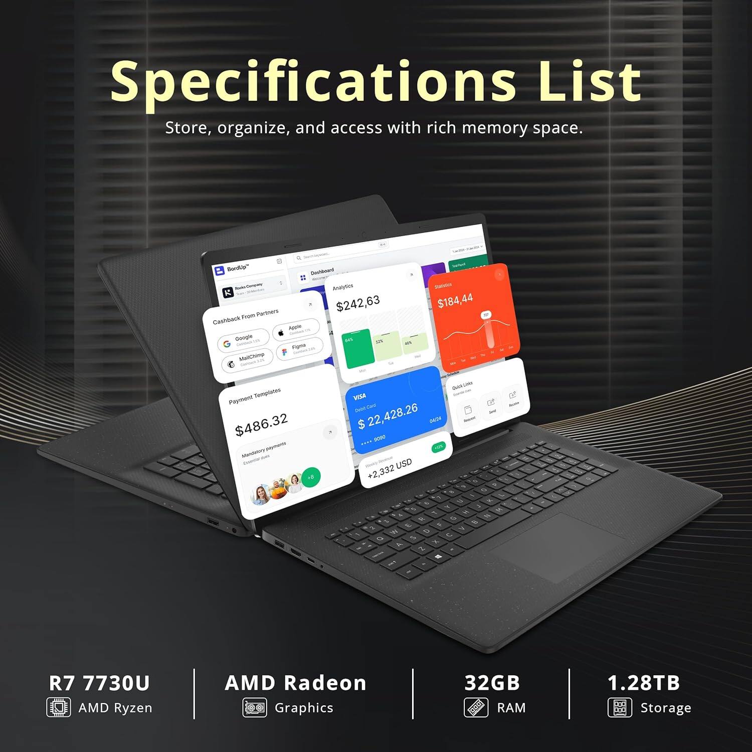 Specifications List  
Store, organize, and access with rich memory space.

- R7 7730U  
- AMD Ryzen  
- AMD Radeon Graphics  
- 32GB RAM  
- 1.28TB Storage  

- Cashback From Partners: $242.63  
- Analytics: $184.44  
- Payment Templates: $486.32  
- Total: $2,428.26  
- Gold Line: $2,332 USD