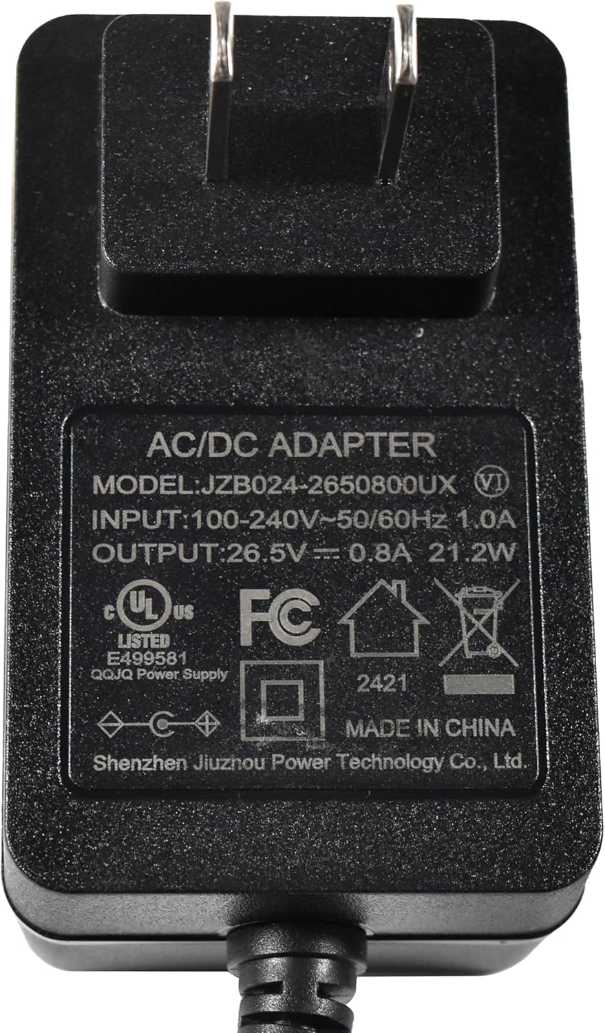 AC/DC ADAPTER  
MODEL: JZB024-2650800UX  
INPUT: 100-240V~50/60Hz 1.0A  
OUTPUT: 26.5V 0.8A 21.2W  
UL US FC LISTED E499581  
QQJQ Power Supply  
MADE IN CHINA  
Shenzhen Jiuzhou Power Technology Co., Ltd.