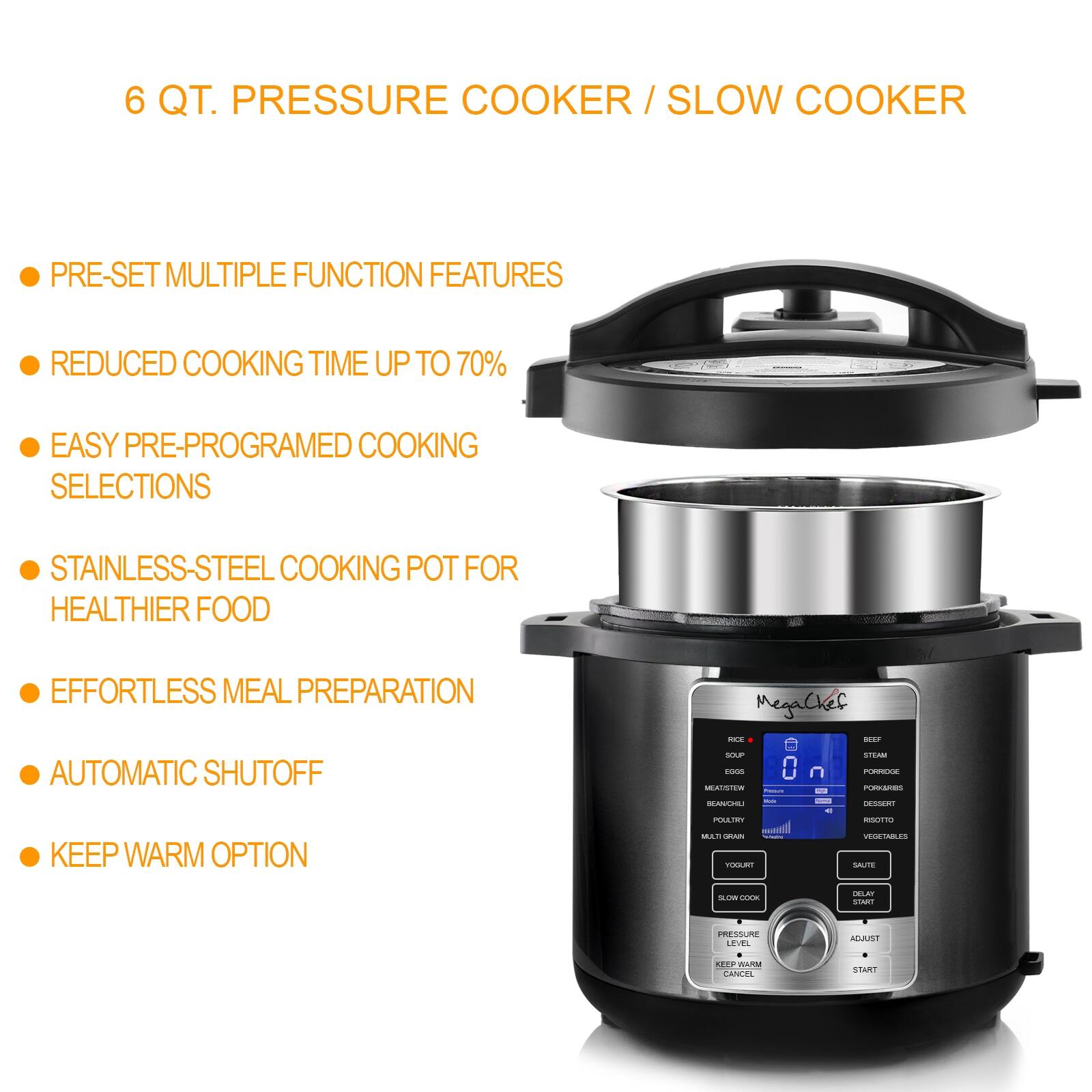 6 QT. PRESSURE COOKER / SLOW COOKER

- PRE-SET MULTIPLE FUNCTION FEATURES
- REDUCED COOKING TIME UP TO 70%
- EASY PRE-PROGRAMED COOKING SELECTIONS
- STAINLESS-STEEL COOKING POT FOR HEALTHIER FOOD
- EFFORTLESS MEAL PREPARATION
- AUTOMATIC SHUTOFF
- KEEP WARM OPTION

MegaChef

- RICE
- SOUP
- EGGS
- STEAM
- PORK
- BEANS
- MEAT/STEW
- POULTRY
- RISOTTO
- VEGETABLES
- DESSERTS
- SAUTÉ
- SLOW COOK
- PRESSURE LEVEL
- ADJUST
- DELAY
- KEEP WARM
- CANCEL
- START