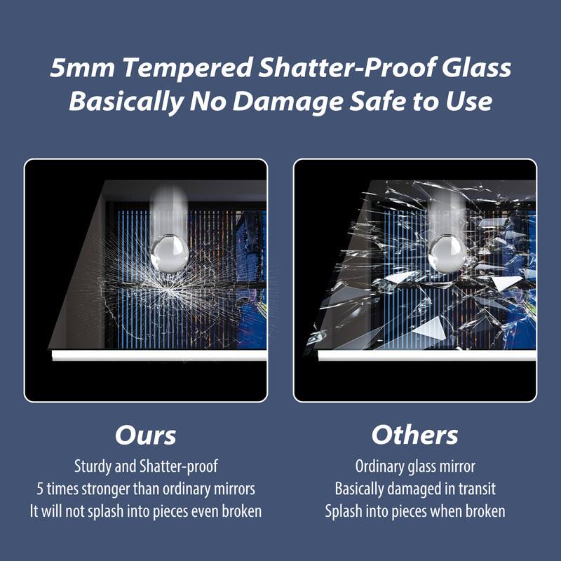 5mm Tempered Shatter-Proof Glass  
Basically No Damage Safe to Use  

Ours  
Sturdy and Shatter-proof  
5 times stronger than ordinary mirrors  
It will not splash into pieces even broken  

Others  
Ordinary glass mirror  
Basically damaged in transit  
Splash into pieces when broken