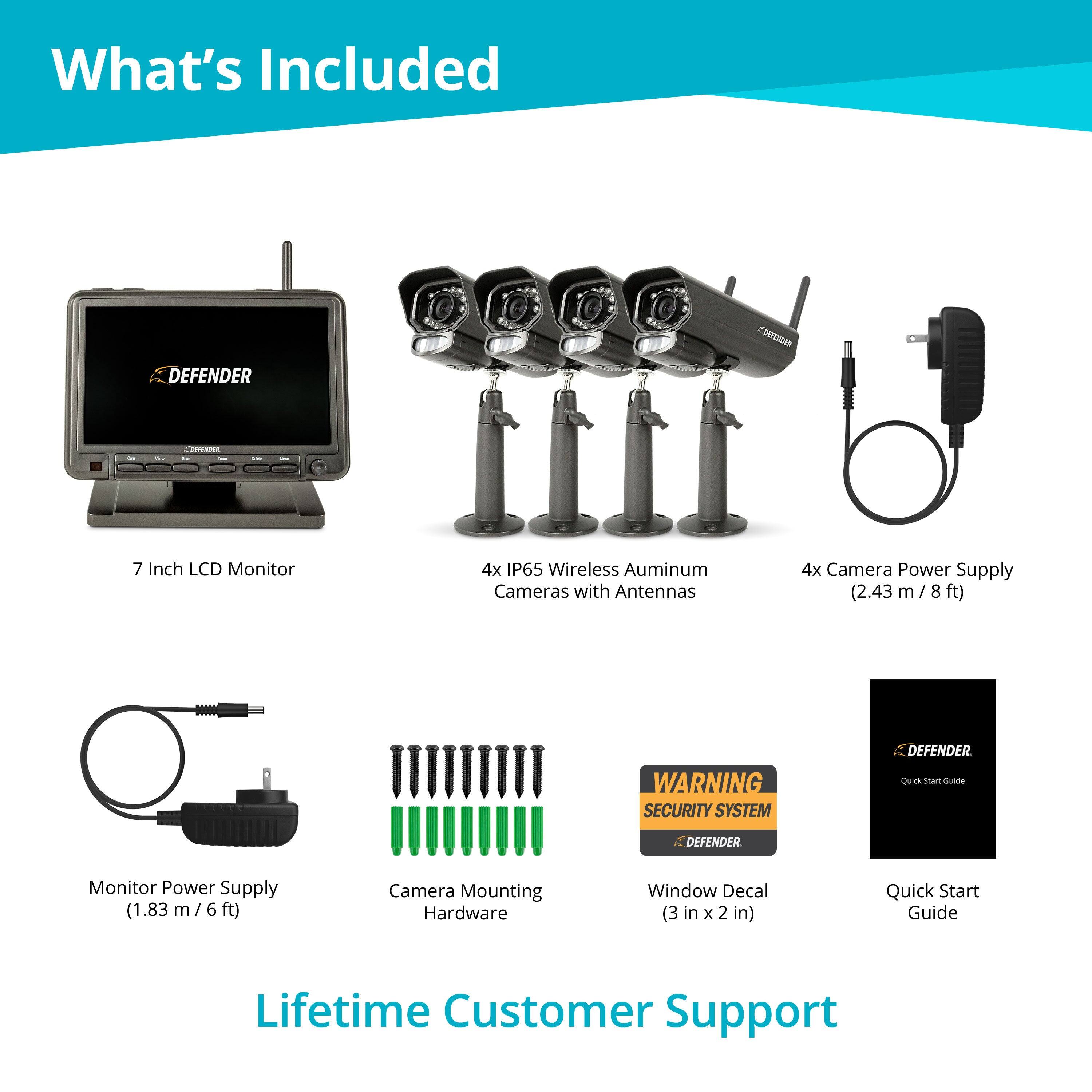 What's Included

- 7 Inch LCD Monitor
- 4x IP65 Wireless Aluminum Cameras with Antennas
- 4x Camera Power Supply (2.43 m / 8 ft)
- Monitor Power Supply (1.83 m / 6 ft)
- Camera Mounting Hardware
- Window Decal (3 in x 2 in)
- Quick Start Guide
- Lifetime Customer Support

WARNING SECURITY SYSTEM