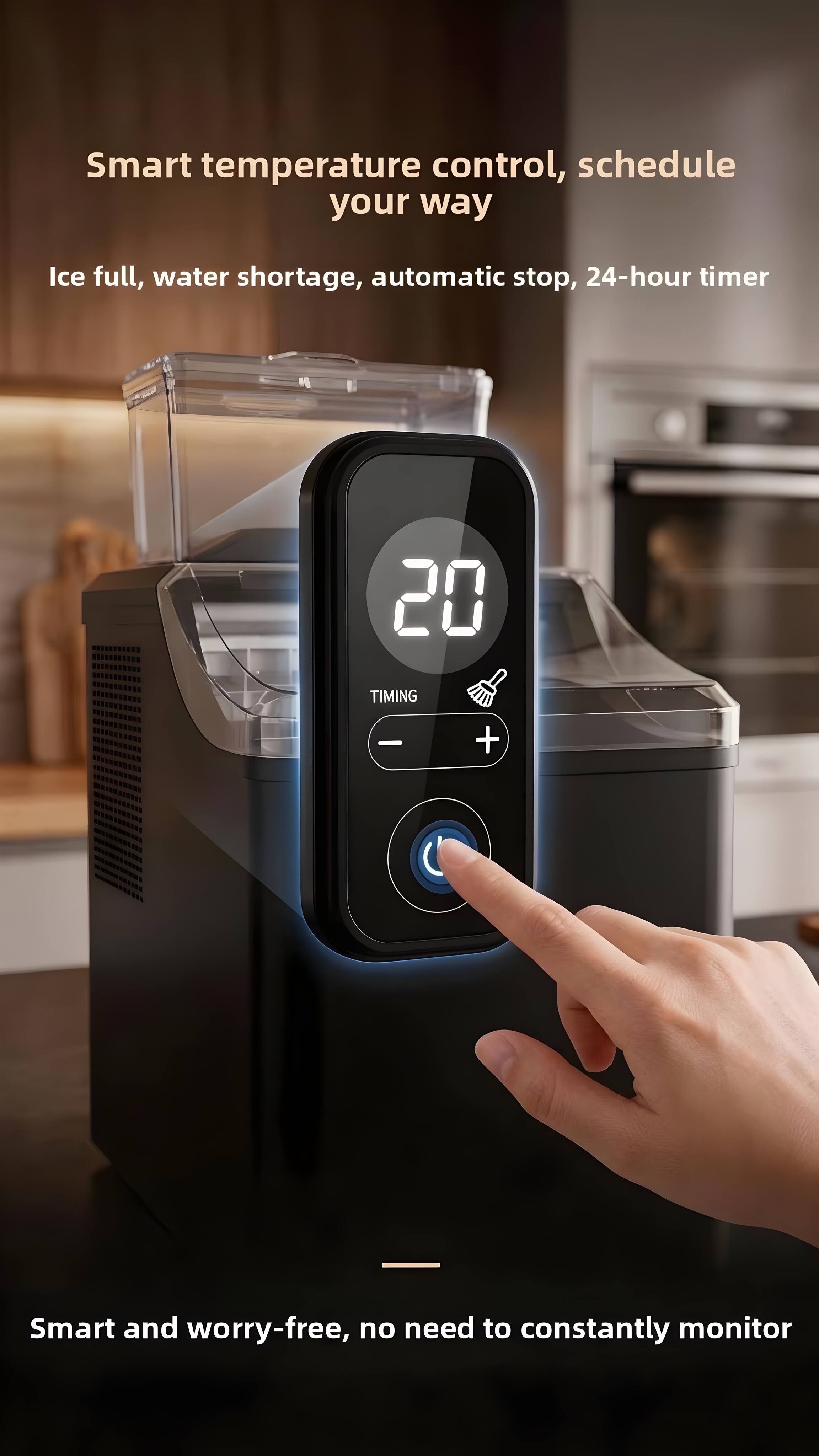 Smart temperature control, schedule your way  
Ice full, water shortage, automatic stop, 24-hour timer  

20 TIMING - +  

Smart and worry-free, no need to constantly monitor