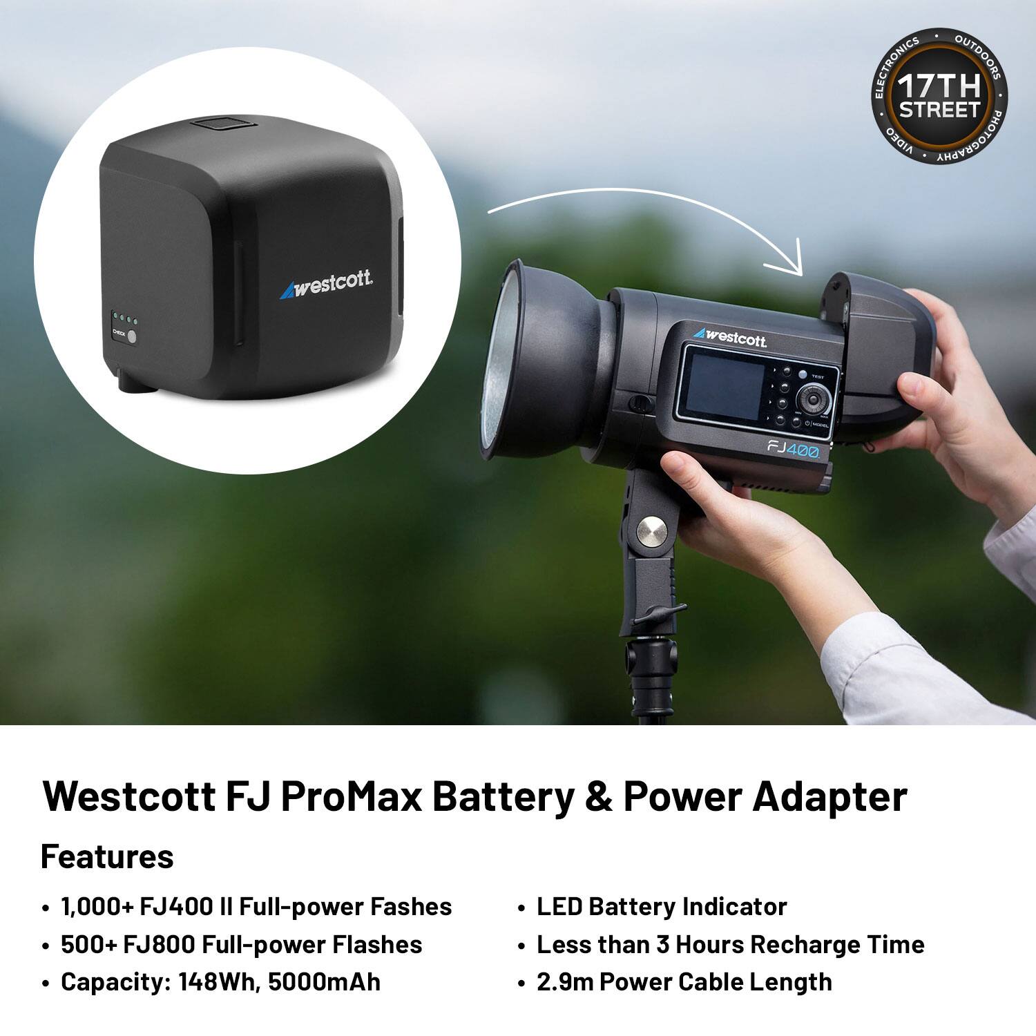 ELECTRONICS OUTDOORS 17TH STREET AIDEO AROYEDOLOHG .... westcott westcott - FJ400 Westcott FJ ProMax Battery & Power Adapter Features

- 1,000+ FJ400 II Full-power Fashes
- 500+ FJ800 Full-power Flashes
- Capacity: 148Wh, 5000mAh
- LED Battery Indicator
- Less than 3 Hours Recharge Time
- 2.9m Power Cable Length