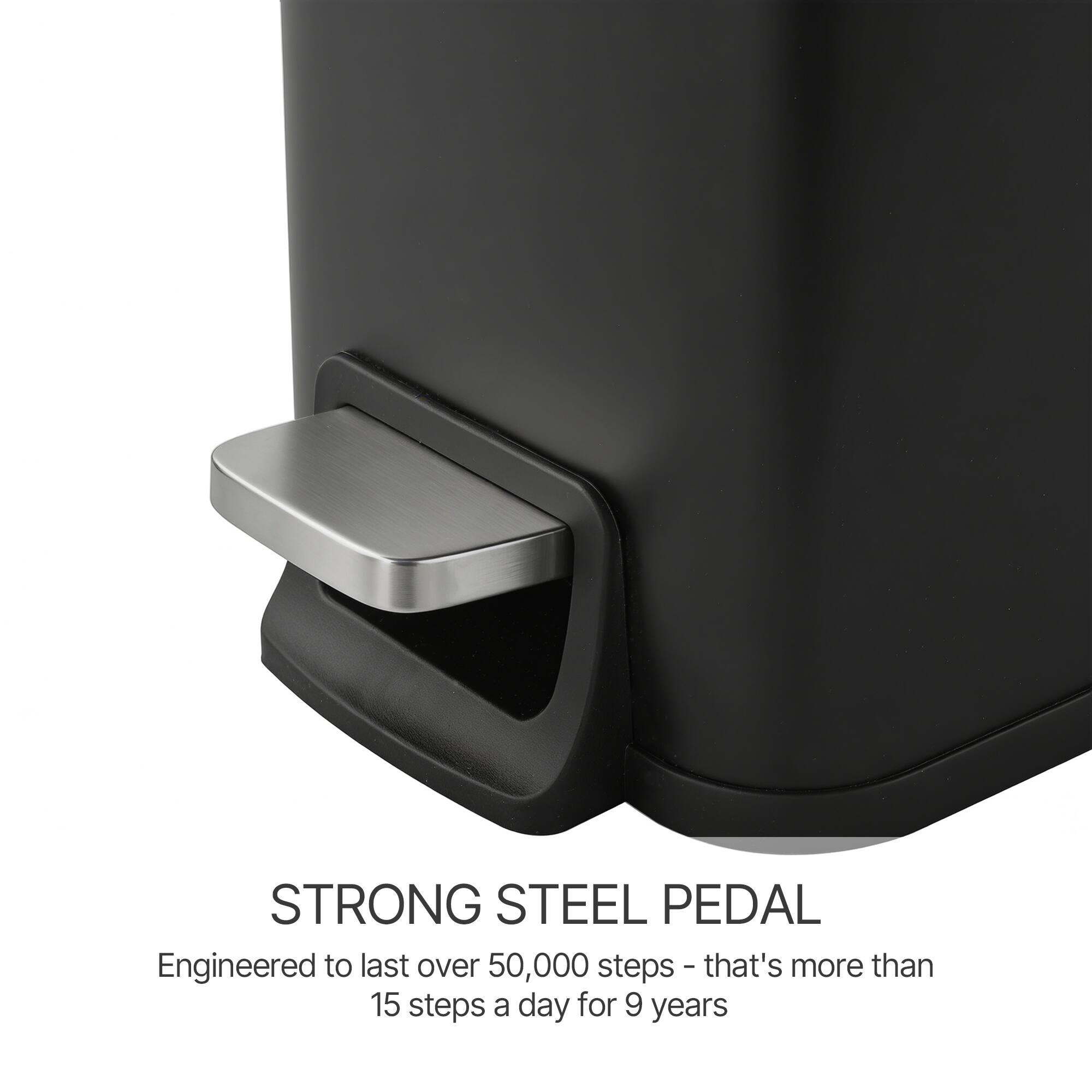 STRONG STEEL PEDAL  
Engineered to last over 50,000 steps - that's more than 15 steps a day for 9 years