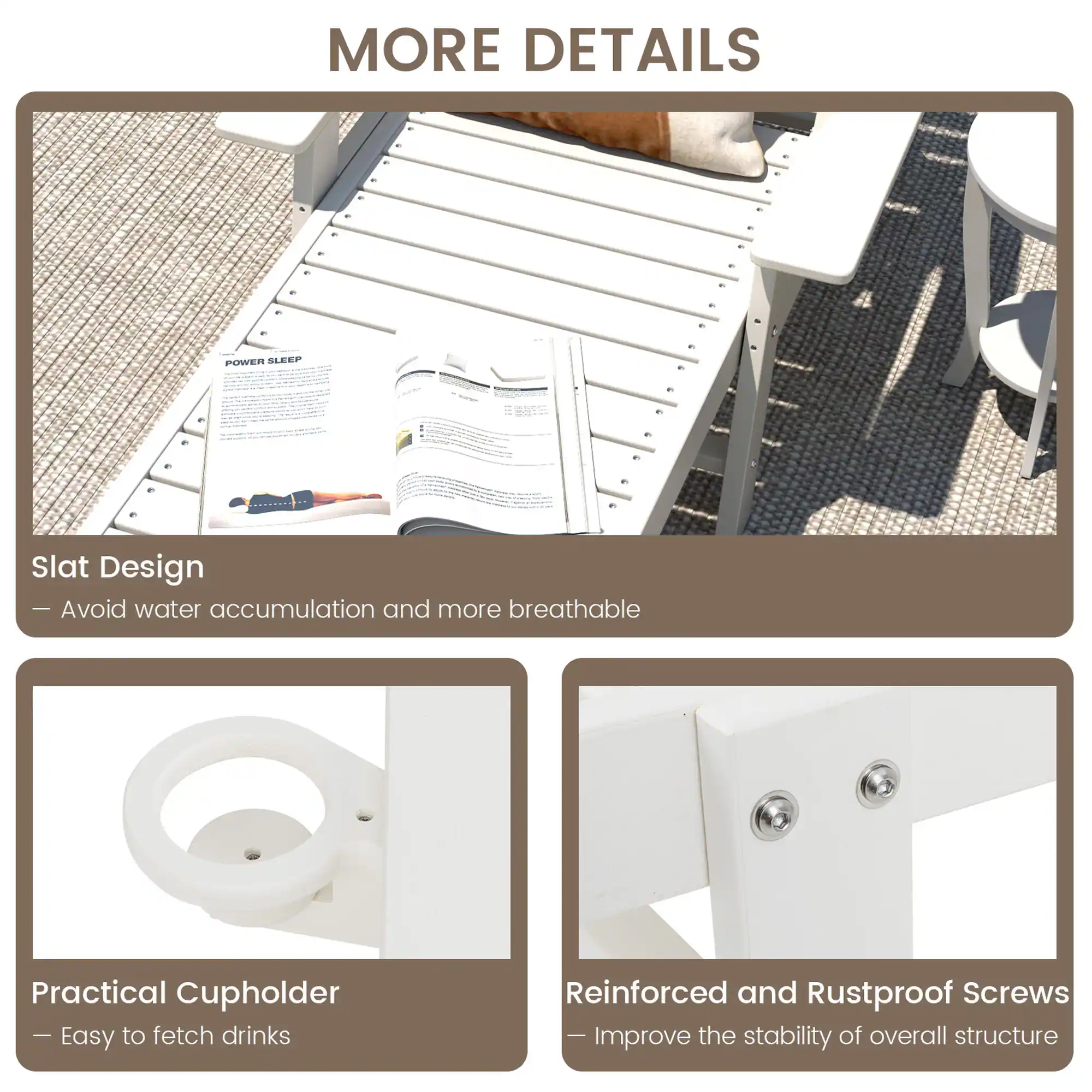 MORE DETAILS

POWER SLEEP

Slat Design
- Avoid water accumulation and more breathable

Practical Cupholder
- Easy to fetch drinks

Reinforced and Rustproof Screws
- Improve the stability of overall structure