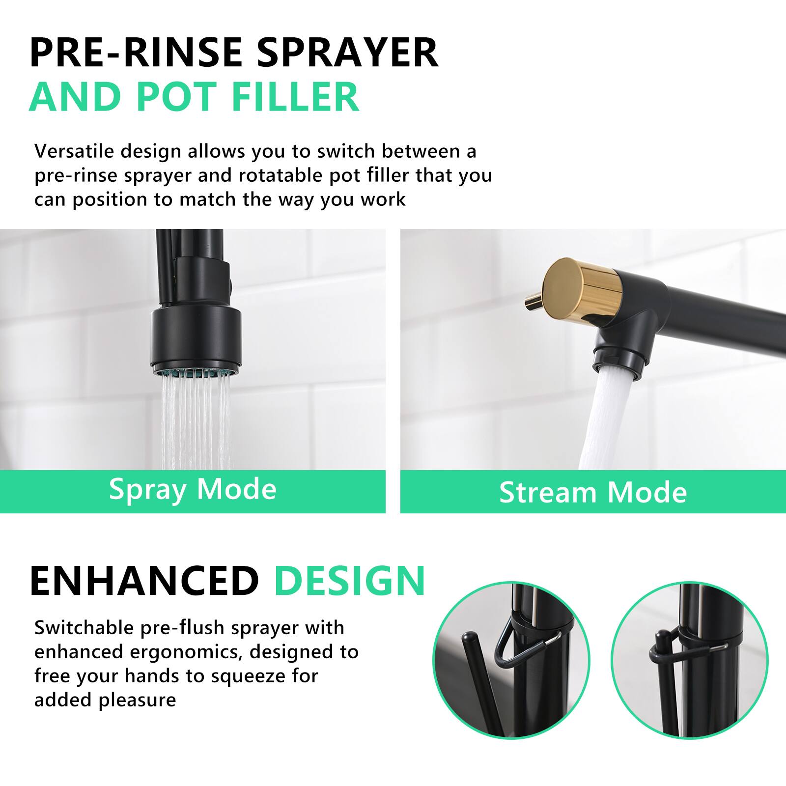 **PRE-RINSE SPRAYER AND POT FILLER**

Versatile design allows you to switch between a pre-rinse sprayer and rotatable pot filler that you can position to match the way you work.

**Spray Mode**

**Stream Mode**

**ENHANCED DESIGN**

Switchable pre-flush sprayer with enhanced ergonomics, designed to free your hands to squeeze for added pleasure.