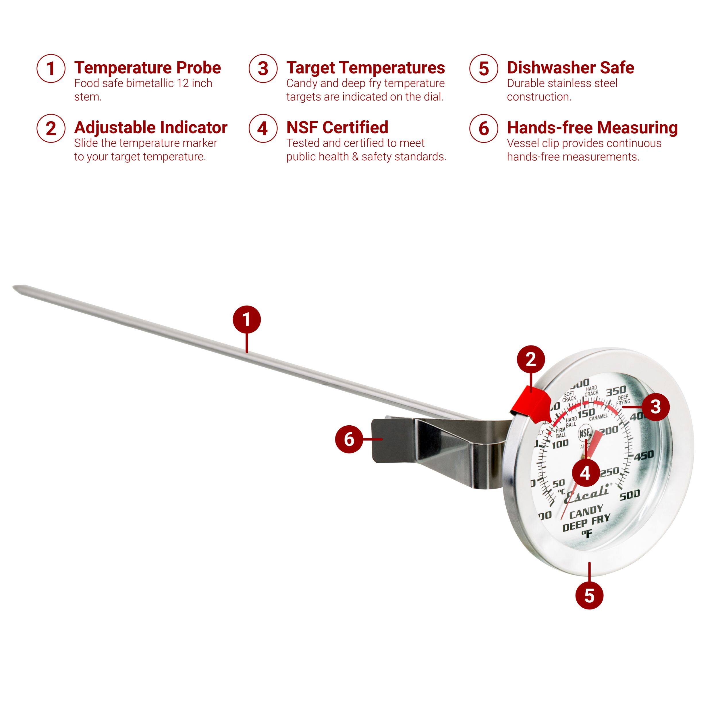 1. Temperature Probe: Food safe bimetallic 12 inch stem.
2. Adjustable Indicator: Slide the temperature marker to your target temperature.
3. Target Temperatures: Candy and deep fry temperature targets are indicated on the dial.
4. NSF Certified: Tested and certified to meet public health & safety standards.
5. Dishwasher Safe: Durable stainless steel construction.
6. Hands-free Measuring: Vessel clip provides continuous hands-free measurements.