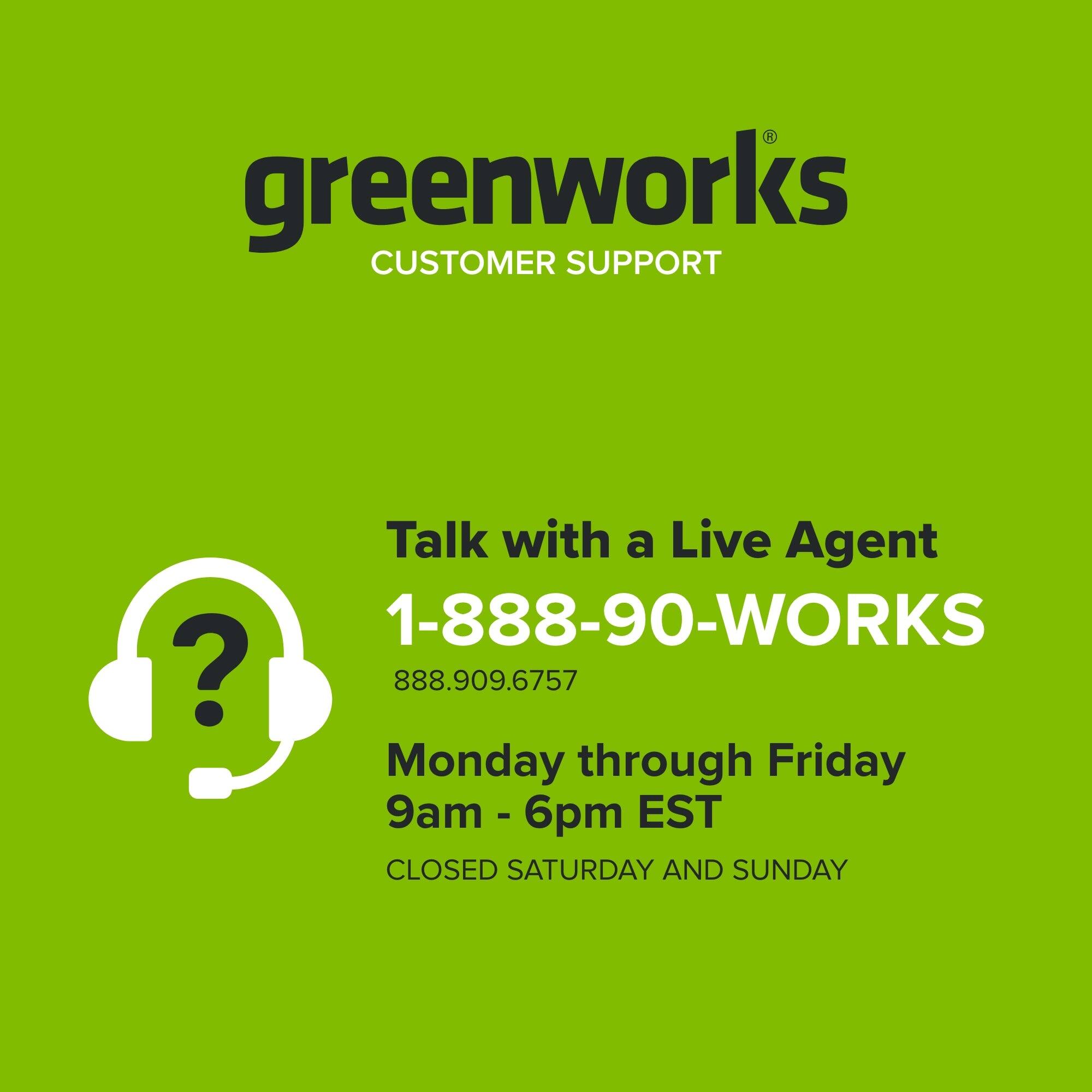 greenworks CUSTOMER SUPPORT

Talk with a Live Agent  
1-888-90-WORKS  
888.909.6757  
Monday through Friday  
9am - 6pm EST  
CLOSED SATURDAY AND SUNDAY