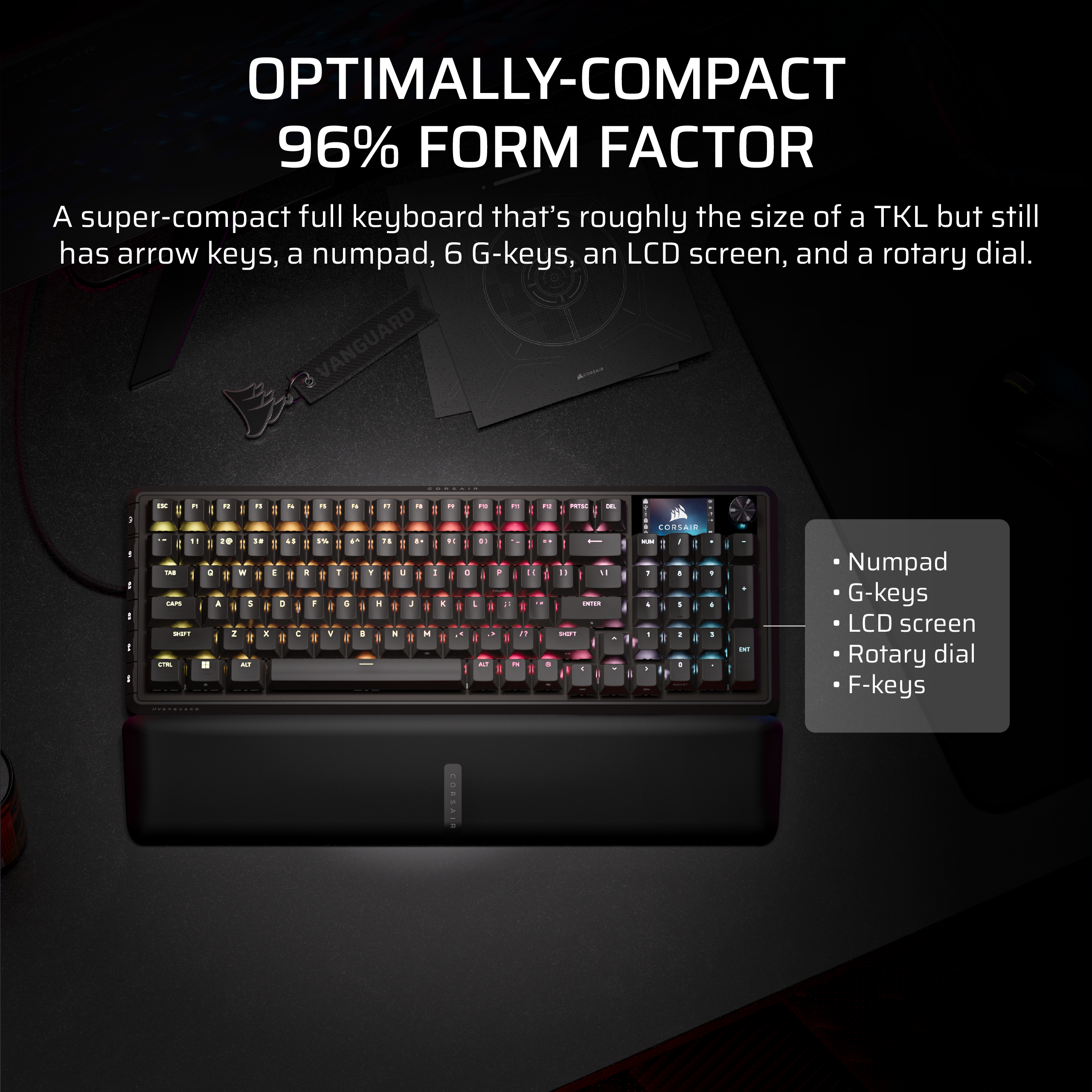 OPTIMALLY-COMPACT
96% FORM FACTOR
A super-compact full keyboard that's roughly the size of a TKL but still has arrow keys, a numpad, 6 G-keys, an LCD screen, and a rotary dial.
- Numpad
- G-keys
- LCD screen
- Rotary dial
- F-keys