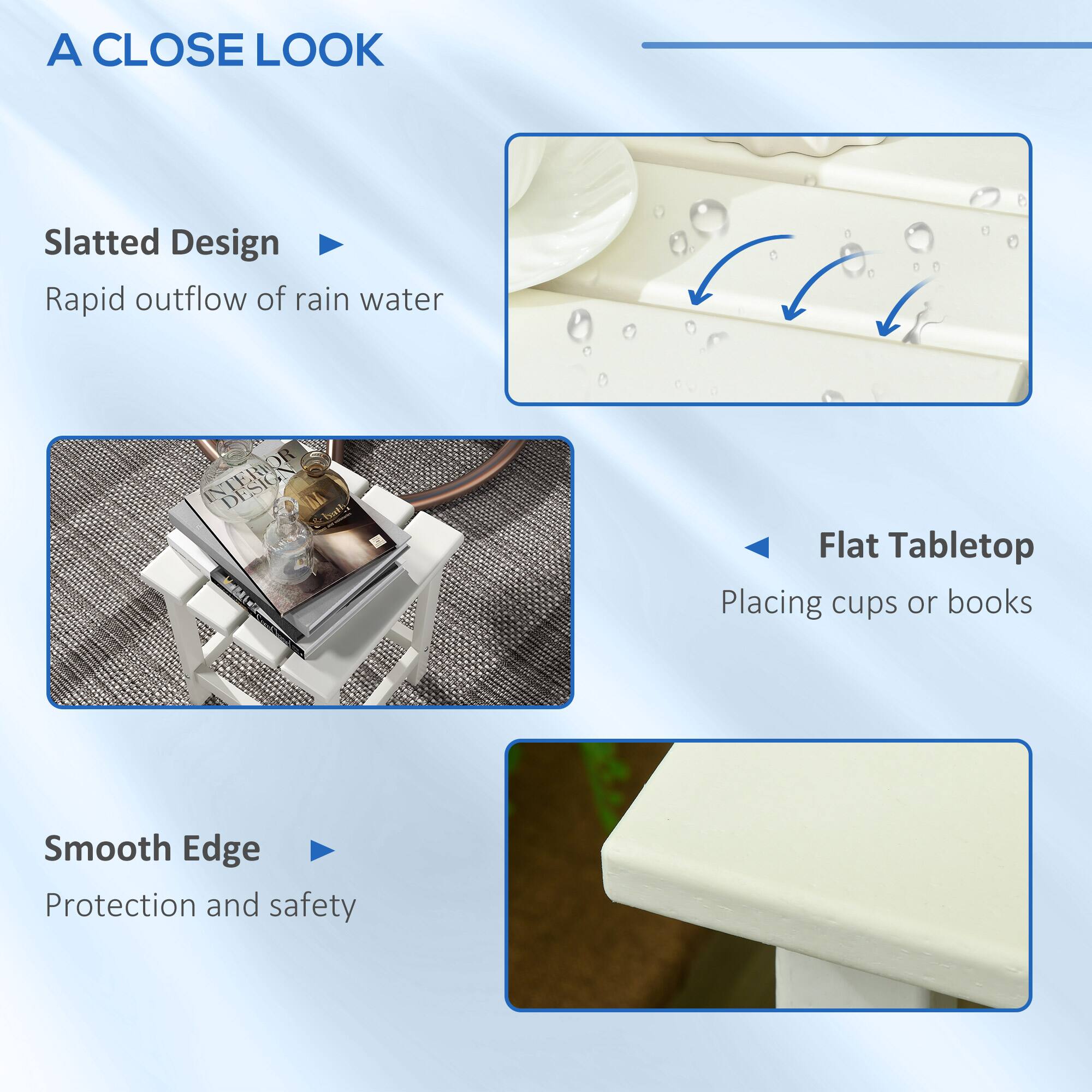 A CLOSE LOOK

Slatted Design
Rapid outflow of rain water

Flat Tabletop
Placing cups or books

Smooth Edge
Protection and safety