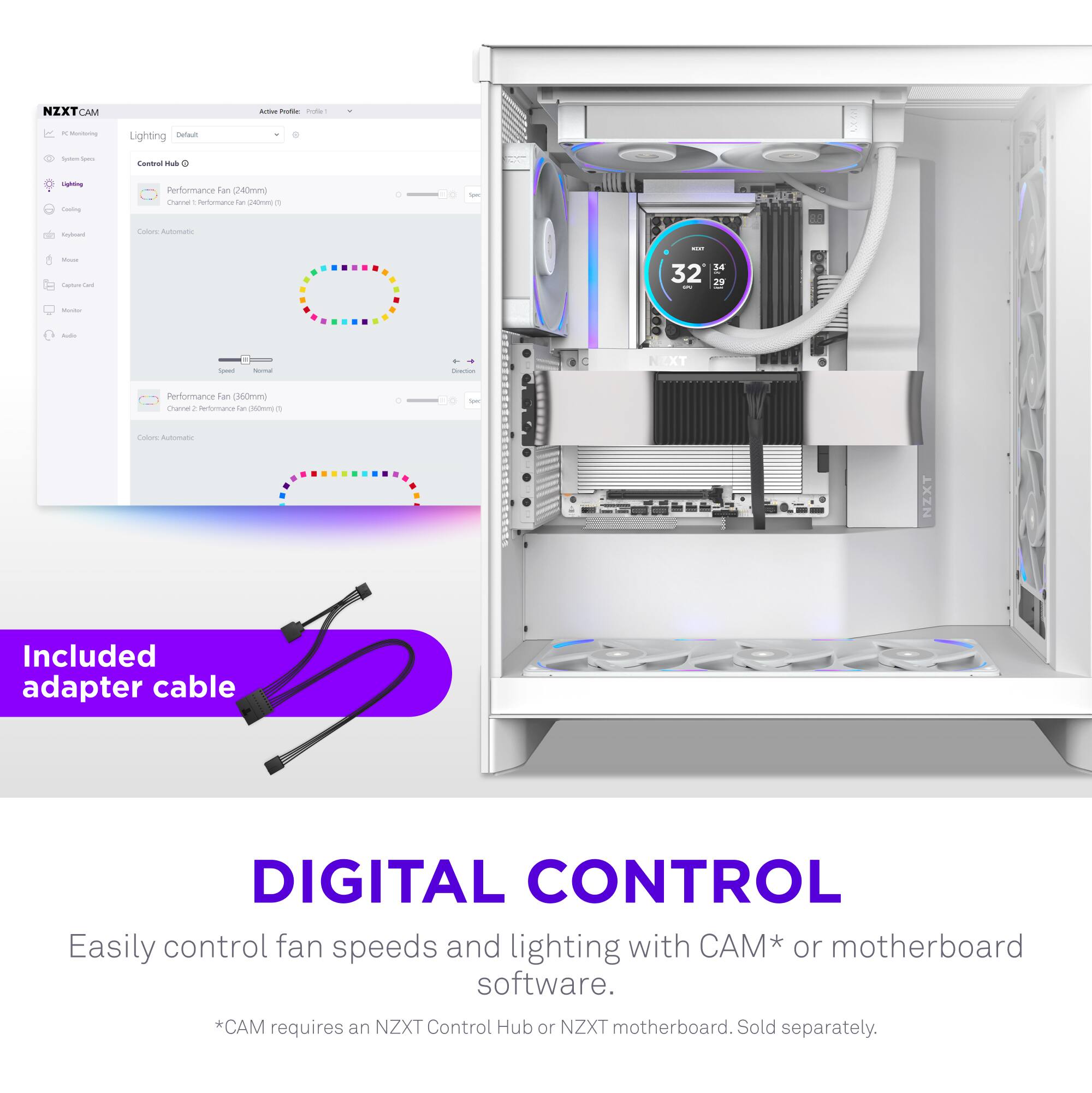 NZXT CAM

PC Monitoring
- System Info
- Lighting
- Cooling
- Motherboard
- Microphone
- Capture Card
- Audio
- Audio

Lighting
- Default
- Control Hub
  - Performance Fan (240mm)
    - Channel: RGB-White-Red-Blue-Green
    - Color: Automatic
  - Performance Fan (160mm)
    - Channel: RGB-White-Red-Blue-Green
    - Color: Automatic

Included adapter cable

DIGITAL CONTROL
Easily control fan speeds and lighting with CAM* or motherboard software.
*CAM requires an NZXT Control Hub or NZXT motherboard. Sold separately.