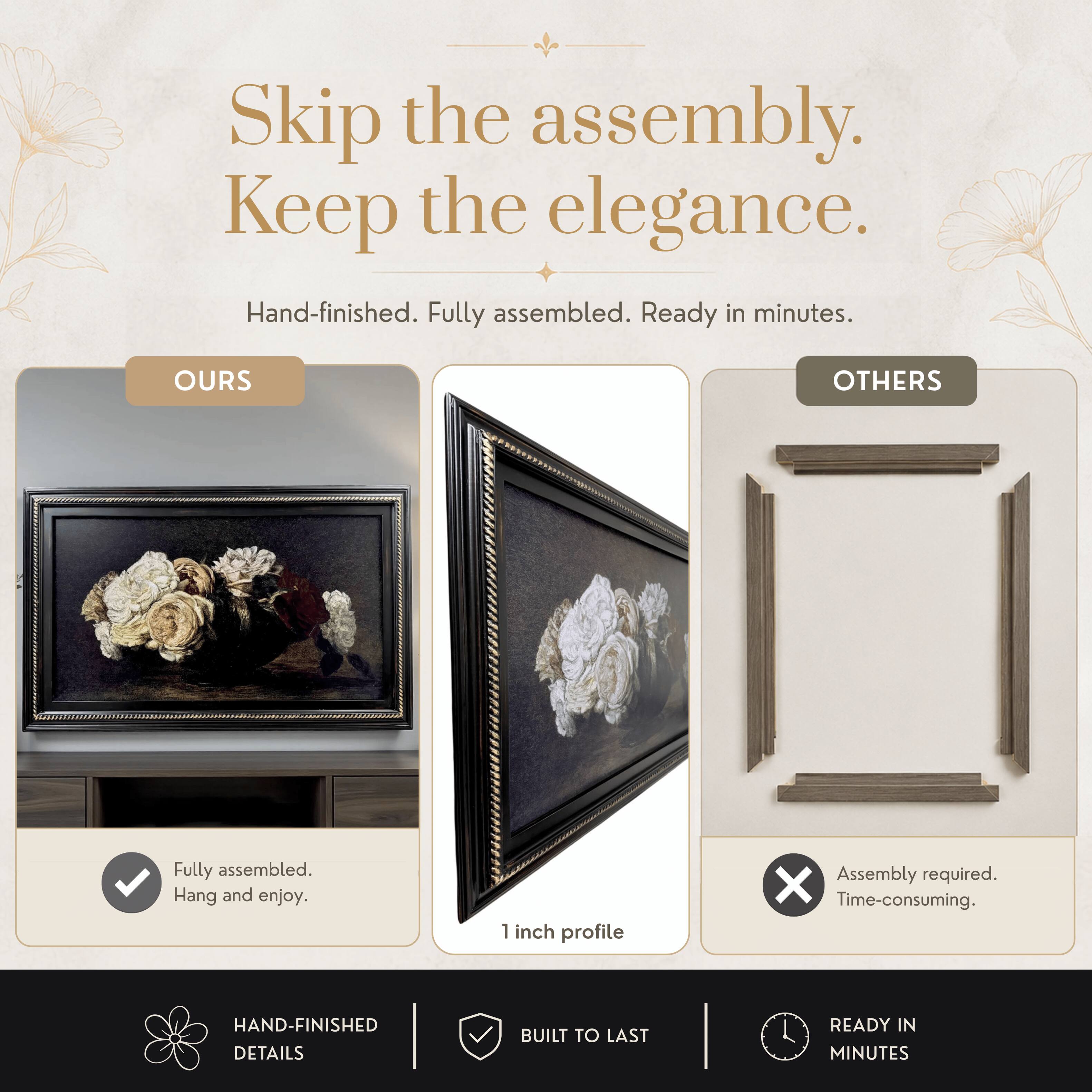 Skip the assembly. Keep the elegance.  
Hand-finished. Fully assembled. Ready in minutes.  

OURS  
Fully assembled.  
Hang and enjoy.  

OTHERS  
Assembly required.  
Time-consuming.  

1 inch profile  

HAND-FINISHED DETAILS  
BUILT TO LAST  
READY IN MINUTES