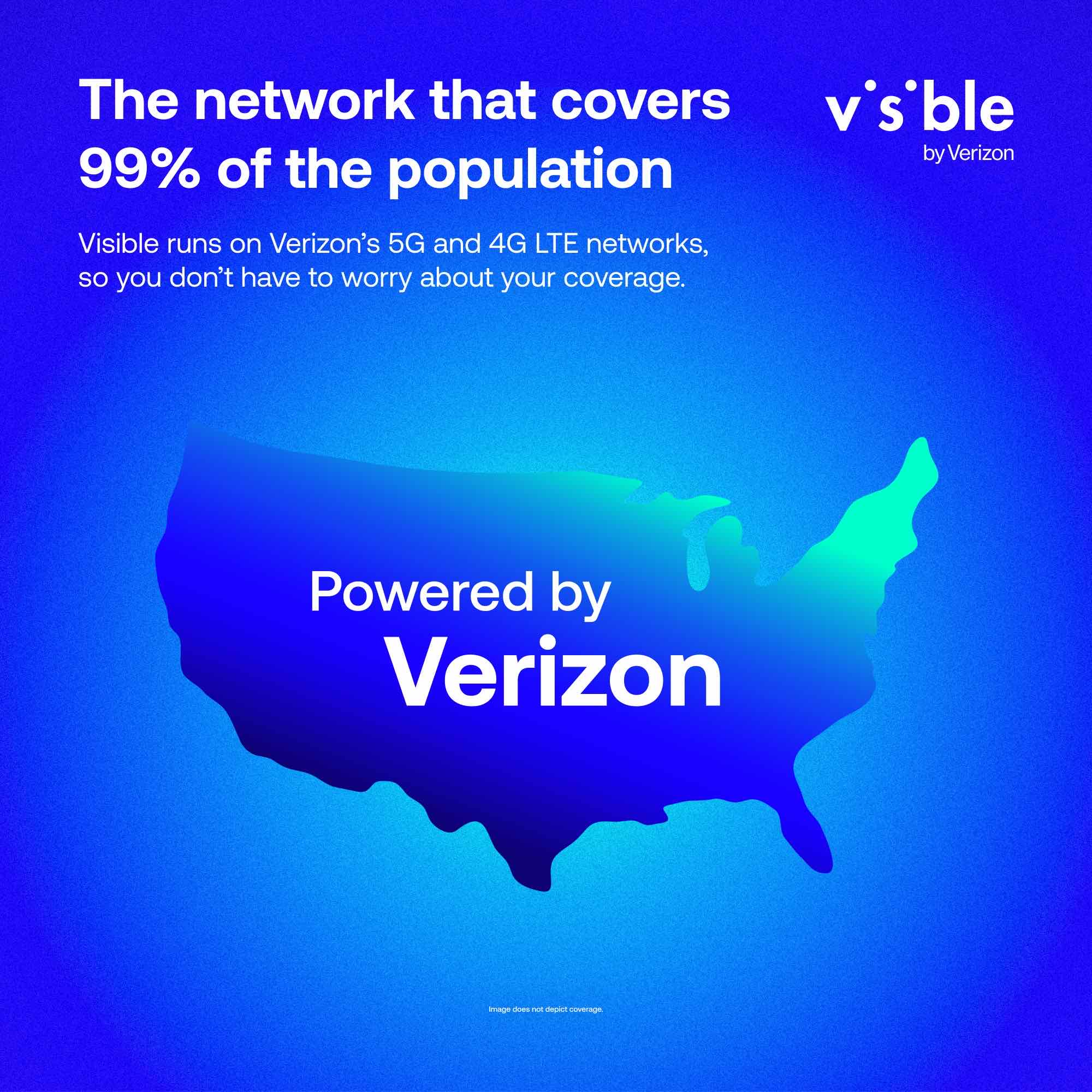 The network that covers 99% of the population
Visible runs on Verizon's 5G and 4G LTE networks, so you don't have to worry about your coverage.
Powered by Verizon
v's ble by Verizon
