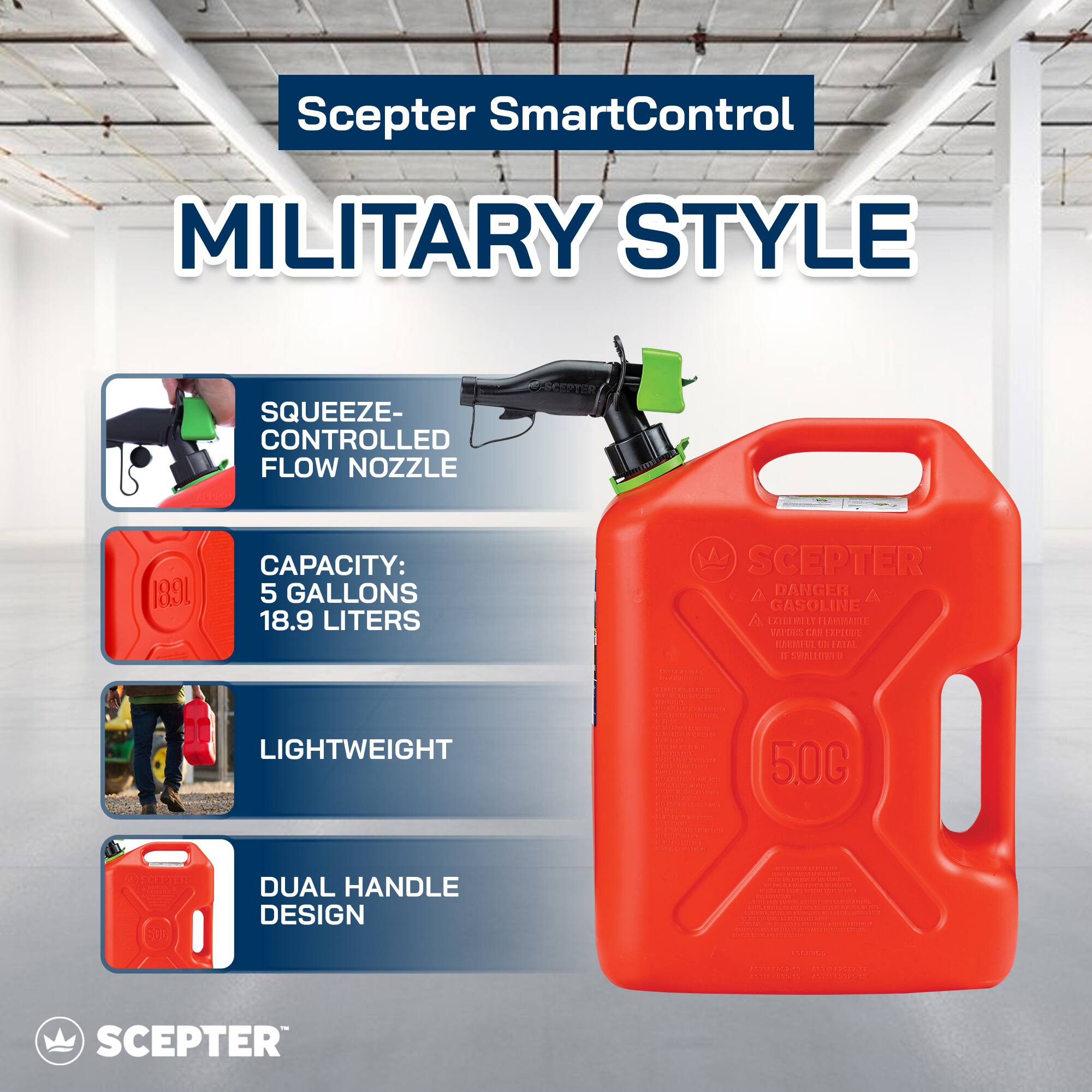 Scepter SmartControl  
MILITARY STYLE  

- SQUEEZE-CONTROLLED FLOW NOZZLE  
- CAPACITY: 5 GALLONS 18.9 LITERS  
- LIGHTWEIGHT  
- DUAL HANDLE DESIGN  

DANGER  
GASOLINE  
FLAMMABLE LIQUID  
KEEP AWAY FROM HEAT, SPARKS, AND OPEN FLAMES.  
IF SWALLOWED, DO NOT INDUCE VOMITING. SEEK MEDICAL ATTENTION IMMEDIATELY.  

5.0G  

SCEPTER