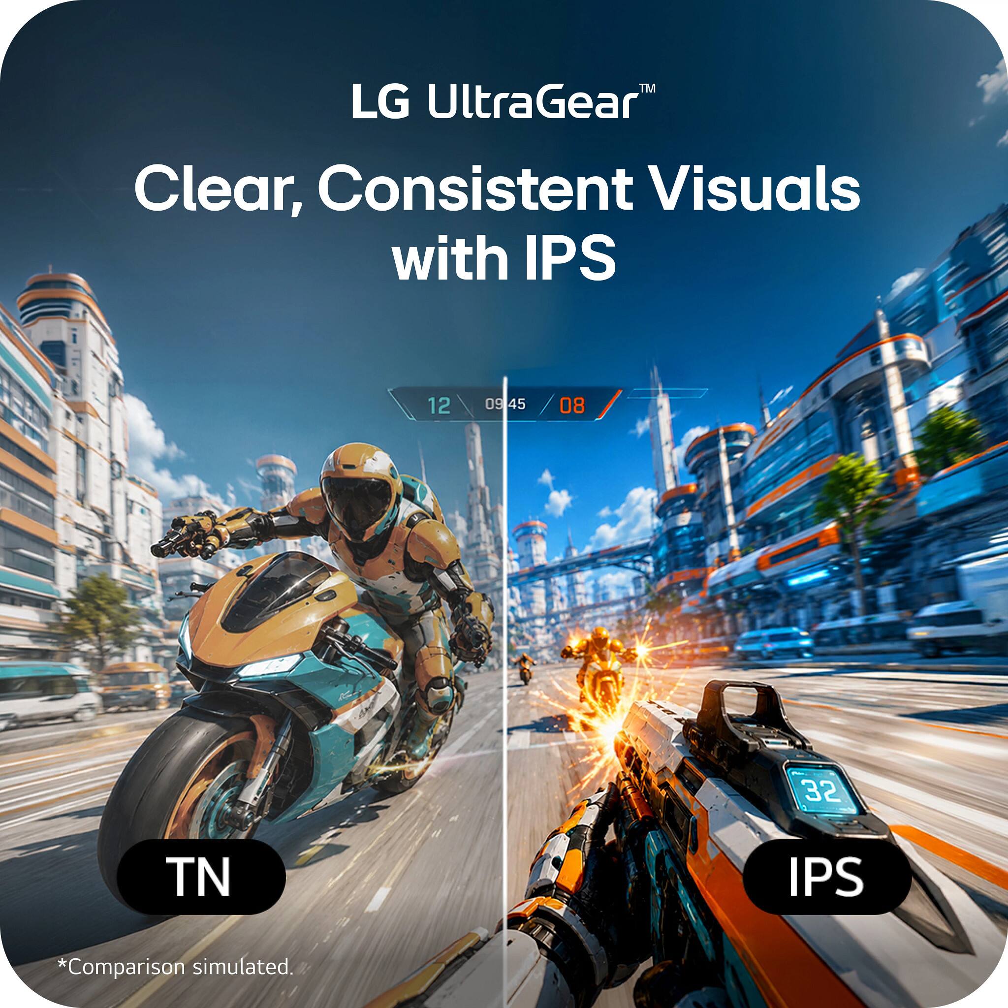 LG UltraGear™  
Clear, Consistent Visuals with IPS  

12 09:45 / 08  
TN  
IPS  
*Comparison simulated.