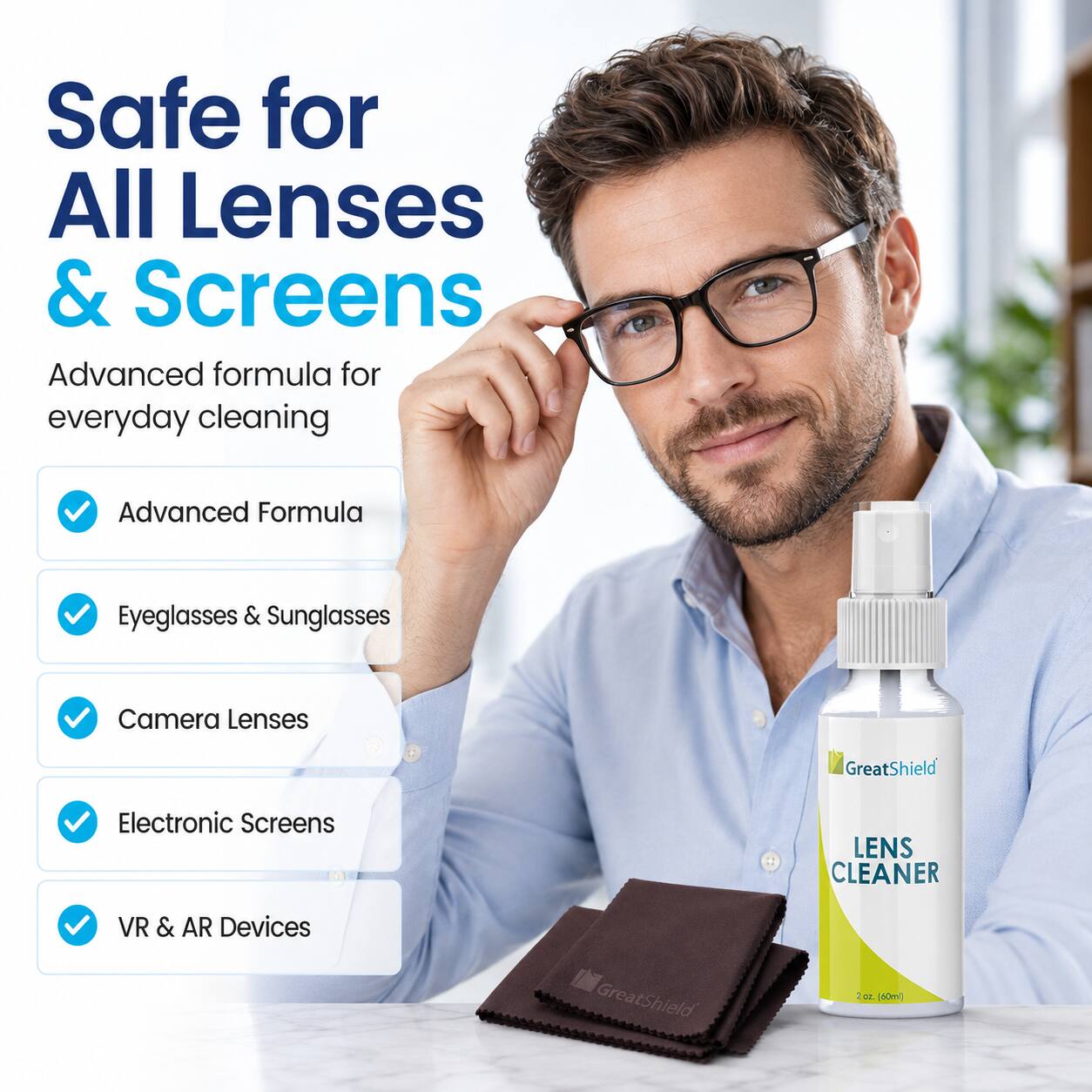 Safe for All Lenses & Screens  
Advanced formula for everyday cleaning  
Advanced Formula  
Eyeglasses & Sunglasses  
Camera Lenses  
Electronic Screens  
VR & AR Devices  
GreatShield  
LENS CLEANER  
GreatShield 200 (60ml)