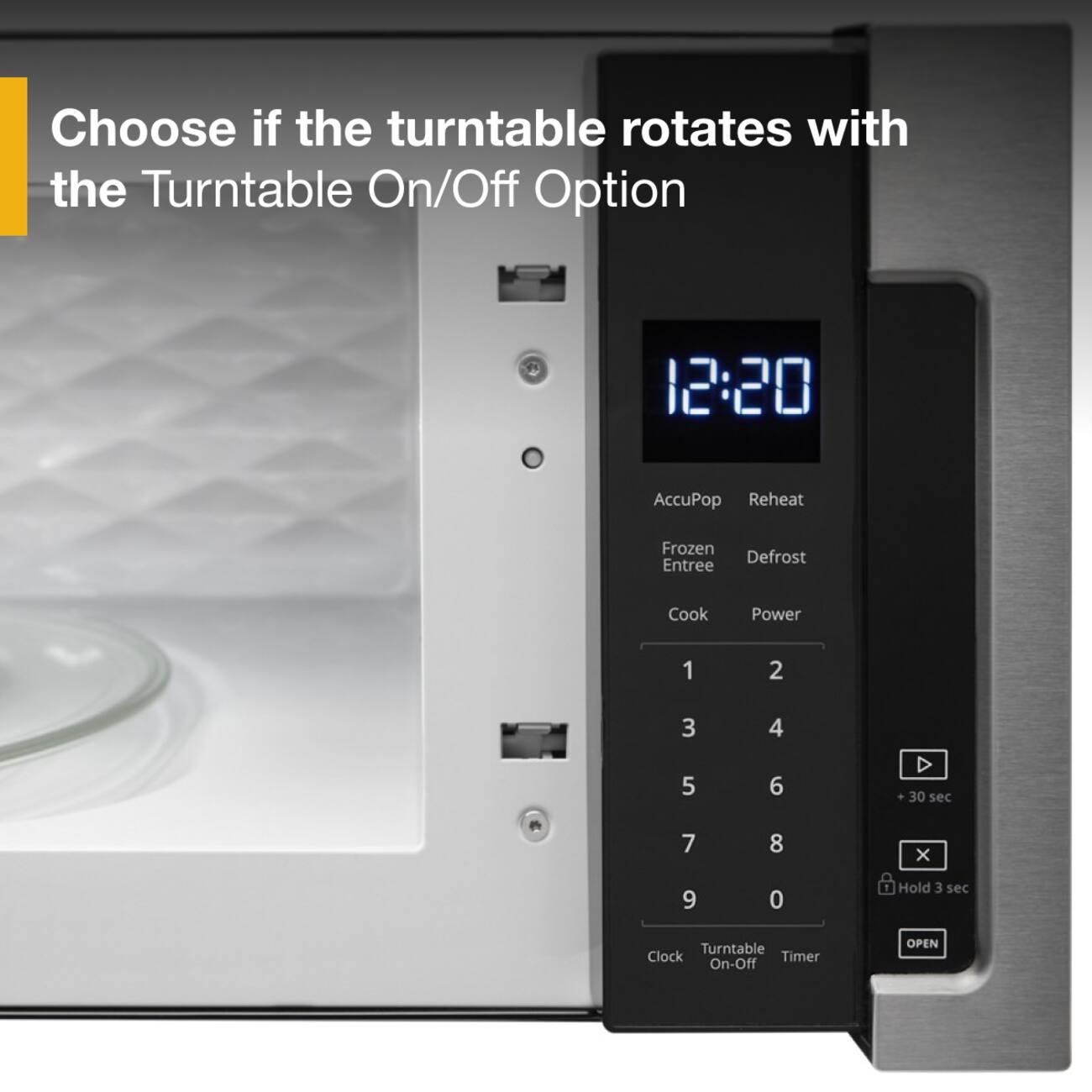 Choose if the turntable rotates with the Turntable On/Off Option

12:20

AccuPop Reheat  
Frozen Defrost Entree  
Cook Power  
1 2 3 4 5 6  
30 sec  
7 8 X 9 0  
Hold 3 sec  
Turntable Clock Timer On-Off  
OPEN