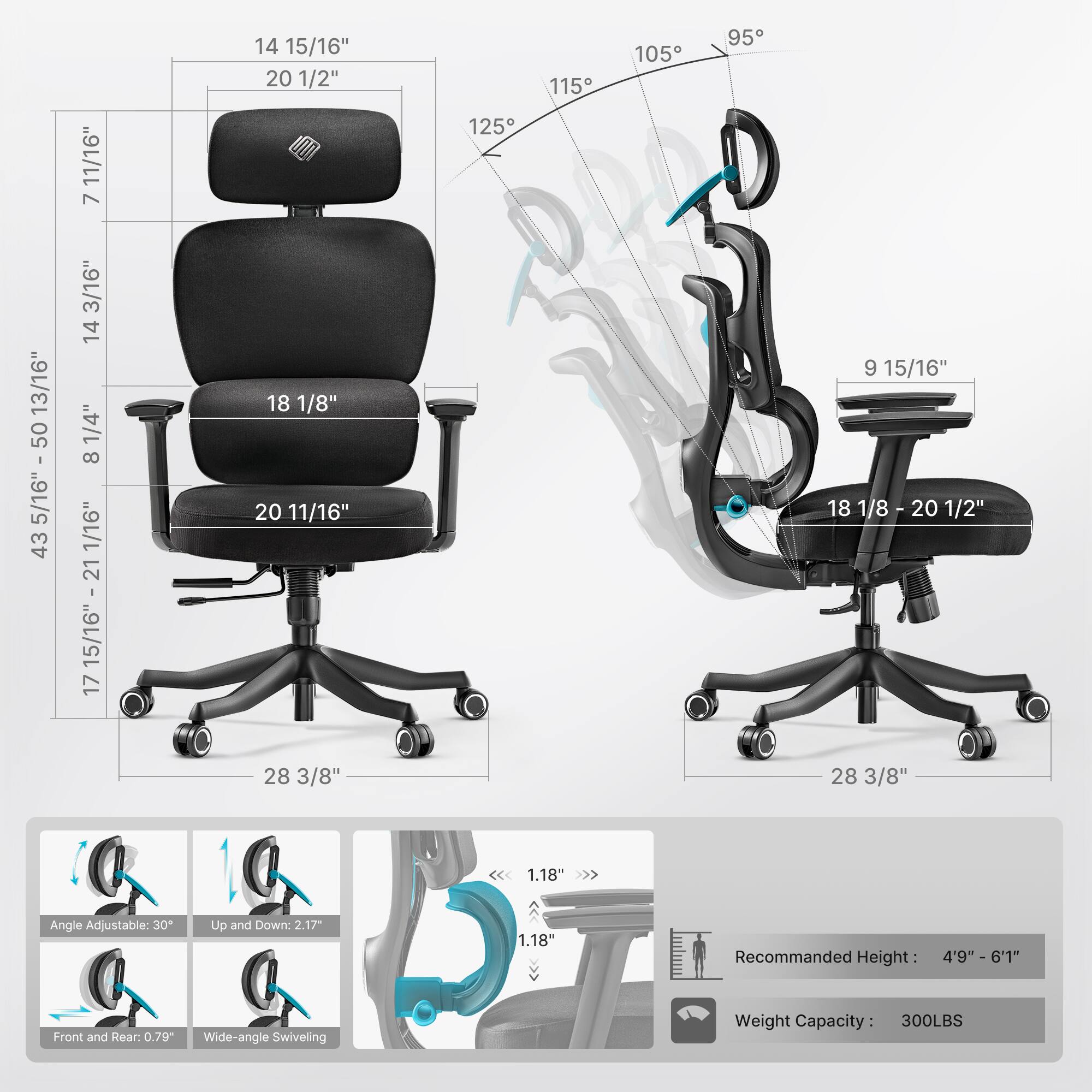 11/16" 7 14 15/16" 20 1/2" 125 115 105 95 13/16" 50 5/16" - 50 5/16" 43 3/16" 14 1/4" 8 1/16" 15/16" 17 18 1/8" 20 11/16" 9 15/16" 18 1/8 - 20 20 1/2" 28 3/8" 28 3/8" 1.18 Angle Adjustable: 30 Up and Down: 2.17 1.18" Recommanded Height: 4'9"  6'1 Front and Rear: 0.79" Wide-angle Swiveling Weight Capacity: 300LBS