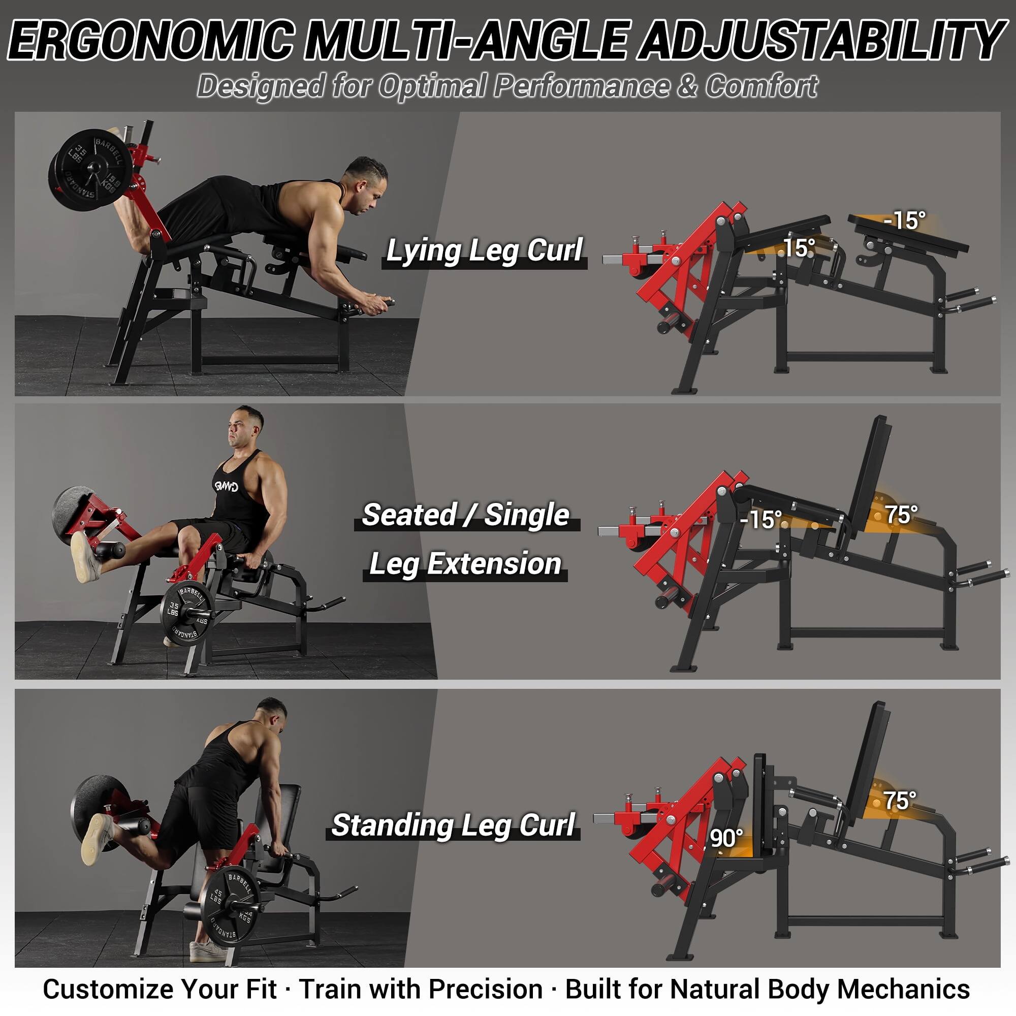 ERGONOMIC MULTI-ANGLE ADJUSTABILITY Designed for Optimal Performance & Comfort

Lying Leg Curl 15 -15
Seated / Single Leg Extension -15 75
Standing Leg Curl 90 75

Customize Your Fit - Train with Precision - Built for Natural Body Mechanics