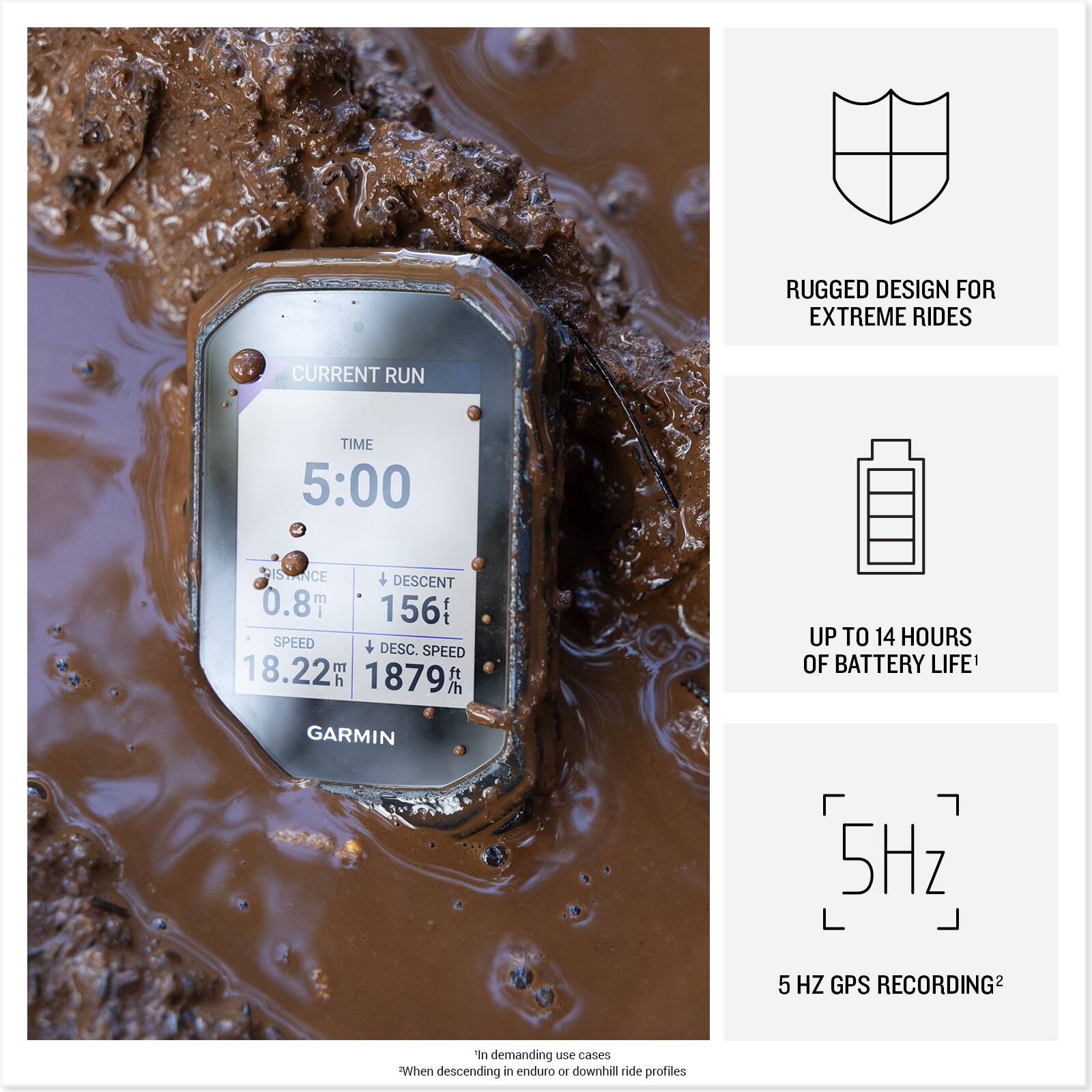 RUGGED DESIGN FOR EXTREME RIDES

CURRENT RUN TIME: 5:00

DISTANCE: 0.8 km

DESCENT: 156 ft

SPEED: 18.22 km/h

DESC. SPEED: 1879 ft/h

UP TO 14 HOURS OF BATTERY LIFE

5 Hz GPS RECORDING

*In demanding use cases
**When descending in enduro or downhill ride profiles