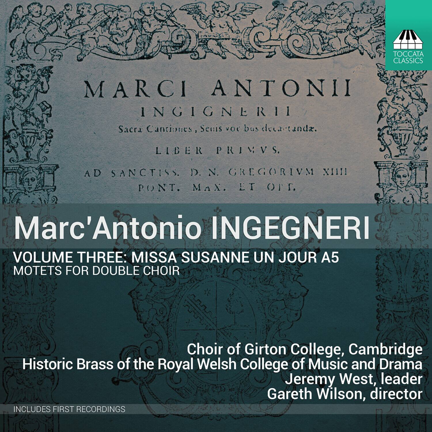 **Marc'Antonio INGEGNERI**

**VOLUME THREE: MISSA SUSANNE UN JOUR A5**  
**MOTETS FOR DOUBLE CHOIR**

**Choir of Girton College, Cambridge**  
**Historic Brass of the Royal Welsh College of Music and Drama**  
**Jeremy West, leader**  
**Gareth Wilson, director**

**INCLUDES FIRST RECORDINGS**

---

**MARCI ANTONII**  
**INGEGNERII**  
**Sacra Cantiones, Seuibus vocibus decantanda.**  
**LIBER PRIMVS.**  
**AD SANCTISS. D. N. GREGORIVM XIII PONT. MAX. LT. OT.**  
**Marc'Antonio INGEGNERI**